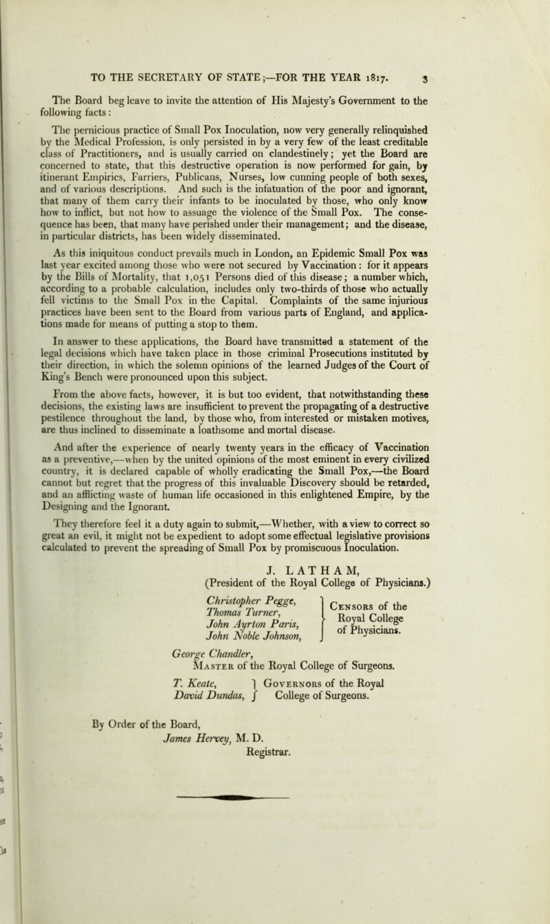 The Board beg leave to invite the attention of His Majesty’s Government to the following facts: The pernicious practice of Small Pox Inoculation, now very generally relinquished by the Medical Profession, is only persisted in by a very few of the least creditable class of Practitioners, and is usually carried on clandestinely; yet the Board are concerned to state, that this destructive operation is now performed for gain, by itinerant Empirics, Farriers, Publicans, Nurses, low cunning people of both sexes, and of various descriptions. And such is the infatuation of the poor and ignorant, that many of them carry their infants to be inoculated by those, who only know how to inflict, but not how to assuage the violence of the Small Pox. The conse- quence has been, that many have perished under their management; and the disease, in particular districts, has been widely disseminated. As this iniquitous conduct prevails much in London, an Epidemic Small Pox was last year excited among those who were not secured by Vaccination : for it appears by the Bills of Mortality, that 1,051 Persons died of this disease; a number which, according to a probable calculation, includes only two-thirds of those who actually fell victims to the Small Pox in the Capital. Complaints of the same injurious practices have been sent to the Board from various parts of England, and applica- tions made for means of putting a stop to them. In answer to these applications, the Board have transmitted a statement of the legal decisions which have taken place in those criminal Prosecutions instituted by their direction, in which the solemn opinions of the learned Judges of the Court of King’s Bench were pronounced upon this subject. From the above facts, how ever, it is but too evident, that notwithstanding these decisions, the existing laws are insufficient to prevent the propagating of a destructive pestilence throughout the land, by those who, from interested or mistaken motives, are thus inclined to disseminate a loathsome and mortal disease. And after the experience of nearly twenty years in the efficacy of Vaccination as a preventive,—when by the united opinions of the most eminent in every civilized country, it is declared capable of wholly eradicating the Small Pox,—the Board cannot but regret that the progress of this invaluable Discovery should be retarded, and an afflicting waste of human life occasioned in this enlightened Empire, by the Designing and the Ignorant. They therefore feel it a duty again to submit,—Whether, with a view to correct so great an evil, it might not be expedient to adopt some effectual legislative provisions calculated to prevent the spreading of Small Pox by promiscuous Inoculation. J. LATHAM, (President of the Royal College of Physicians.) Christopher Pegge, Thomas Turner, John Ayrton Paris, John Noble Johnson, Censors of the ► Royal College of Physicians. George Chandler, Master of the Royal College of Surgeons. T. Keate, j Governors of the Royal David Dundas, / College of Surgeons. By Order of the Board, James Hervey, M. D. Registrar.