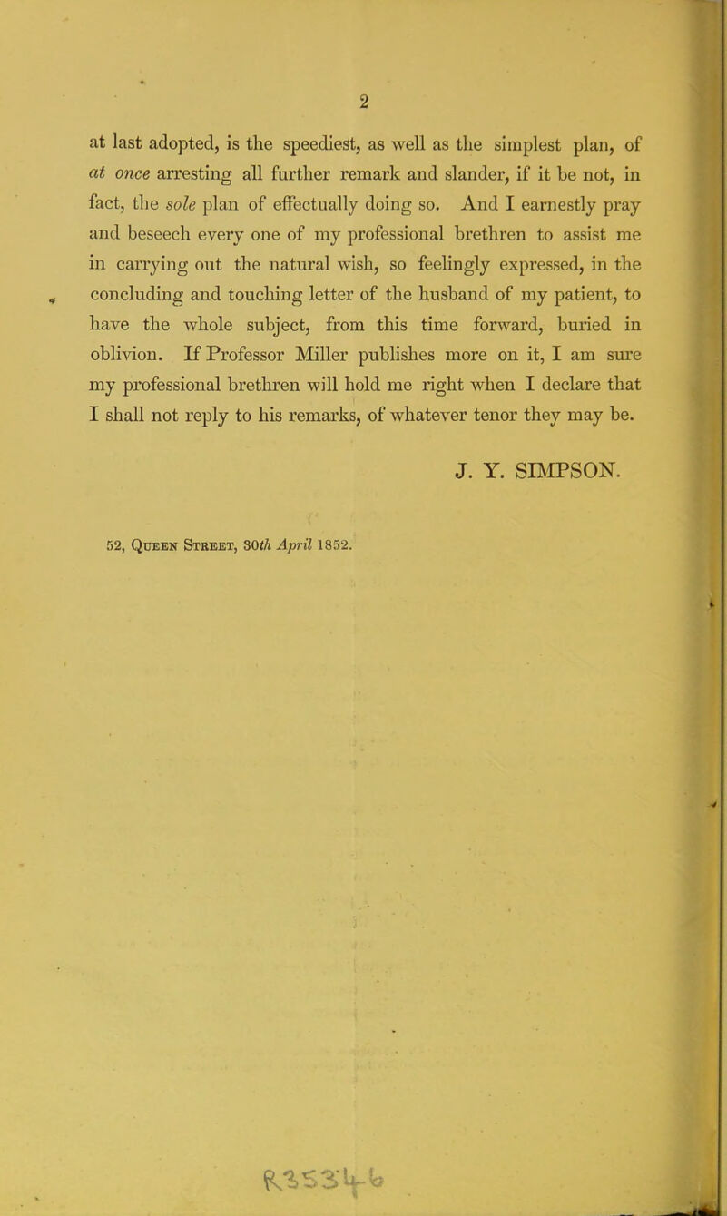 at last adopted, is the speediest, as well as the simplest plan, of at once arresting all further remark and slander, if it be not, in fact, the sole plan of effectually doing so. And I earnestly pray and beseech every one of my professional brethren to assist me in carrying out the natural wish, so feelingly expressed, in the concluding and touching letter of the husband of my patient, to have the whole subject, from this time forward, buried in oblivion. If Professor Miller publishes more on it, I am sm'e my professional brethren will hold me right when I declare that I shall not reply to his remarks, of whatever tenor they may be. J. Y. SBIPSON. 52, Queen Street, 30t/i April 1852.