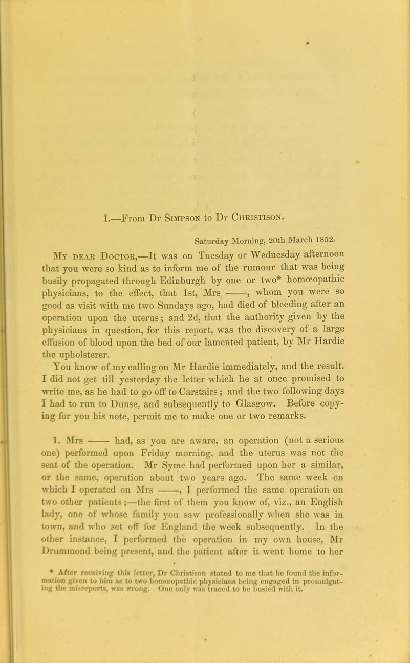 I—From Dr Simpson to Dr Christison, Saturday Morning, 20th March 1852. My dear Doctor,—It was on Tuesday or Wednesday afternoon that you were so kind as to inform me of the rumour that was being busily propagated through Edinburgh by one or two* homoeopathic physicians, to the effect, that 1st, Mrs , whom you were so good as visit with me two Sundays ago, had died of bleeding after an operation upon the uterus; and 2d, that the authority given by the physicians in question, for this report, was the discovery of a large effusion of blood upon the bed of our lamented patient, by IMr Hardie the upholsterer. You know of my calling on Mr Hardie immediately, and the result. I did not get till yesterday the letter which he at once promised to write me, as he had to go off to Carstairs; and the two following days I had to run to Dunse, and subsequently to Glasgow. Before copy- ing for you his note, permit me to make one or two remarks. 1. Mrs had, as you are aware, an operation (not a serious one) performed upon Friday morning, and the uterus was not the seat of the operation. Mr Syme had performed upon her a similar, or the same, operation about two years ago. The same week on which I operated on Mrs , I performed the same operation on two other patients;—the first of them you know of, viz., an English lady, one of whose family you saw professionally when she was in town, and who set off for England the week subsequently. In the other instance, I performed the operation in my own house, Mr Drummond being present, and the patient after it went home to her ♦ After receiving this letter, Dr Christison stated to me that ho found the infor- mation {fiven to him as to two liomrtopathic physicians \)MUf( engaged in (n'oinulgat- ing the mi.sreportt, was wrong. One only was traced to Ije liusiud witli it.