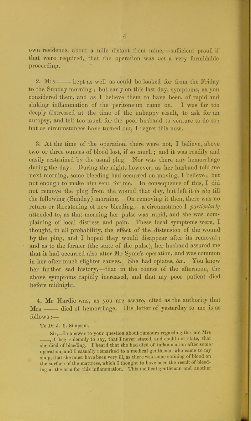 own residence, about a mile distant from mine,—sulHcieiit proof, if that were required, tiiat tlie operation was not a very formidable proceeding, 2. Mrs kept as well as could be looked for from the Friday to the Sunday morning ; but early on this last day, symptoms, as you considered them, and as I believe them to have been, of rapid and sinking inflammation of the peritoneum came on. I was far too deeply distressed at the time of the unhappy result, to ask for an autopsy, and felt too much for the poor husband to venture to do so; but as circumstances have turned out, I regret this now. 3. At the time of the operation, there were not, I believe, above two or three ounces of blood lost, if so much ; and it was readily and easily restrained by the usual plug. Nor was there any hemorrhage during the day. During the night, however, as her husband told me next morning, some bleeding had occurred on moving, I believe; but not enough to make him send for me. In consequence of this, I did not remove the plug from the wound that day, but left it in situ till the following (Sunday) morning. On removing it then, there was no return or threatening of new bleeding,—a circumstance I particularly attended to, as that morning her pulse Avas rapid, and she was com- plaining of local distress and pain. These local symptoms were, I thought, in all probability, the effect of the distension of the wound by the plug, and I hoped they would disappear after its removal; and as to the former (the state of the pulse), her husband assured me that it had occurred also after Mr Syme's operation, and was common in her after much slighter causes. She had opiates, &c. You know her further sad history,—that in the course of the afternoon, the above symptoms rapidly increased, and that my poor patient died before midnight. 4. Mr Hardie was, as you are aware, cited as the authority that Mrs died of hemorrhage. His letter of yesterday to me is as follows:— To Dr J. Y. Simpson. Sir,—In answer to your question about rumours regarding tlie late Mrs , I beg solemnly to say, that I never stated, and could not state, that she died of bleeding. I heard that she had died of inflammation after some ■ operation, and I casually remarked to a medical gentleman who came to my shop, that she must have been very ill, as there was some staining of blood on the surface of the mattress, which I thought to have been the result of bleed- ing at the arm for this inflammation. This medical gentleman and another