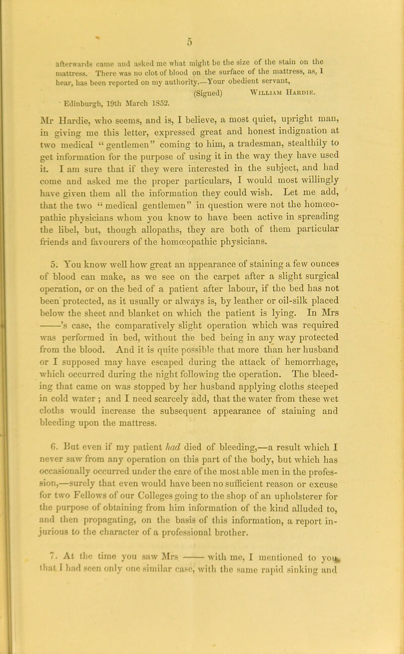 afterwards came and iiskod me what might be the size of tlie stain ou the mattress. There was no clot of blood on the surface of tlie mattress, as, 1 hear, has been reported on my authority.—Your obedient servant, (Signed) William Hakdie. Edinburgh, 19th March 1852. Mr Hardie, who seems, and is, I believe, a most quiet, upright man, in giving me this letter, expressed great and honest indignation at two medical gentlemen coming to him, a tradesman, stealthily to get information for the purpose of using it in the way they have used it. I am sure that if they were interested in the subject, and had come and asked me the proper particulars, I would most willingly have given them all the information they could wish. Let me add, that the two  medical gentlemen in question were not the homoeo- pathic physicians Avhom you know to have been active in spreading the libel, but, though allopaths, they are both of them particular friends and favourers of the homoeopathic physicians. 5. You know well how great an appearance of staining a few ounces of blood can make, as we see on the carpet after a slight surgical operation, or on the bed of a patient after labour, if the bed has not been protected, as it usually or always is, by leather or oil-silk placed below the sheet and blanket on which the patient is lying. In INIrs 's case, the comparatively slight operation which was required was performed in bed, without the bed being in any way protected from the blood. And it is quite possible that more than her husband or I supposed may have escaped during the attack of hemorrhage, which occuri-ed during the night follo^^ang the operation. The bleed- ing that came on was stopped by her husband applying cloths steeped in cold water ; and I need scarcely add, that the water from these wet cloths would increase the subsequent appearance of staining and bleeding upon the mattress. 6. But even if my patient had died of bleeding,—a result which I never saw from any operation on this part of the body, but which has occasionally occun-ed under the care of the most able men in the profes- sion,—surely that even would have been no sufficient reason or excuse for two Fellows of our Colleges going to the shop of an upholsterer for the purpose of obtaining from him information of the kind alluded to, and then propagating, on the basis of this information, a report in- juriou.g to the character of a professional brother. 7. At the time you saw Mrs with mc, I mentioned to yoi^ •hat.I had seen only one similar ca.«c, with the same rapid .^inking and