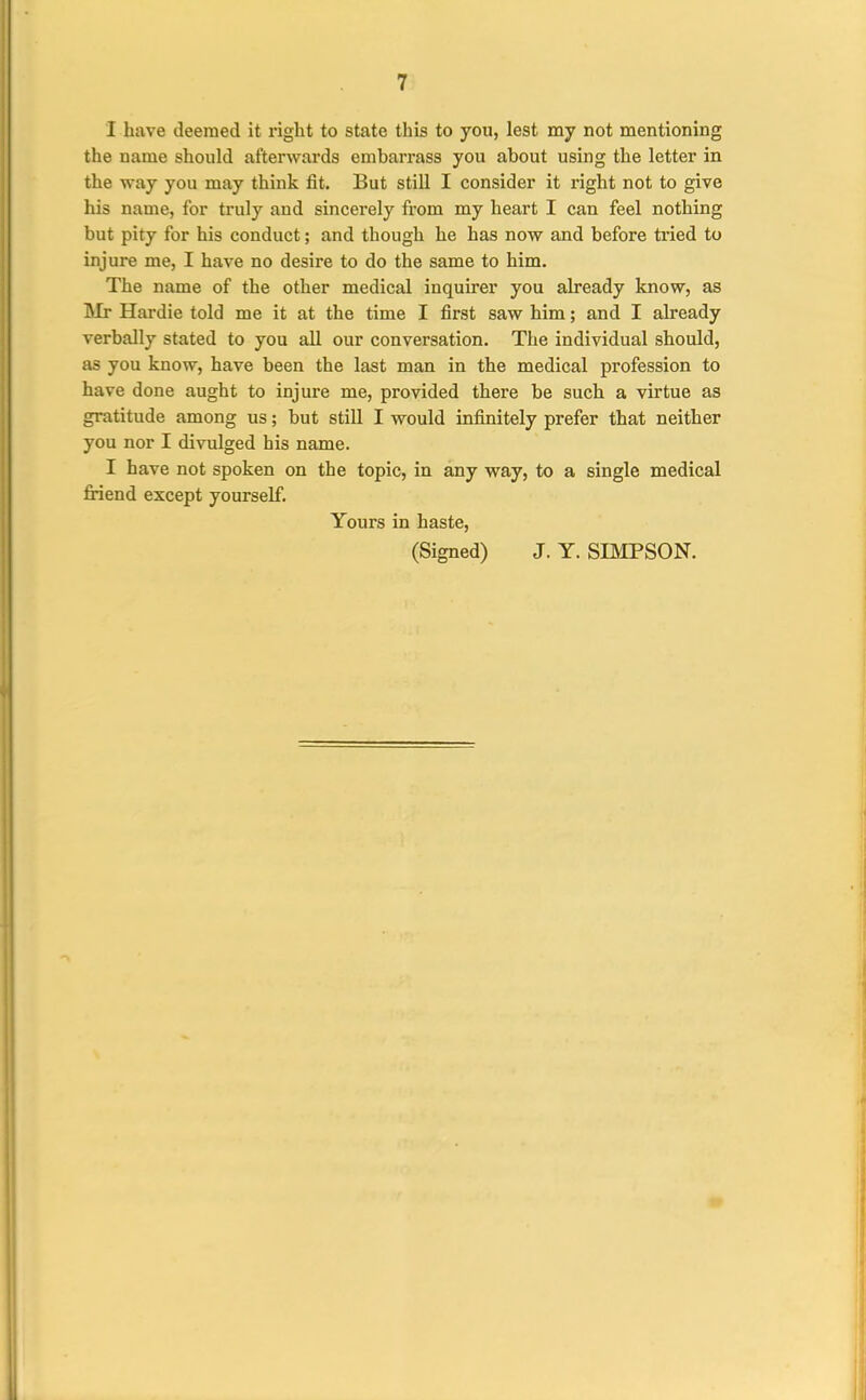 I have deemed it right to state this to you, lest my not mentioning the name should afterwards embarrass you about using the letter in the way you may think fit. But still I consider it right not to give his name, for truly and sincerely from my heart I can feel nothing but pity for his conduct; and though he has now and before tried to injure me, I have no desire to do the same to him. The name of the other medical inquirer you already know, as Mr Hardie told me it at the time I first saw him; and I already verbally stated to you all our conversation. The individual should, as you know, have been the last man in the medical profession to have done aught to injure me, provided there be such a virtue as gratitude among us; but still I would infinitely prefer that neither you nor I divulged his name. I have not spoken on the topic, in any way, to a single medical fiiend except yourself. Yours in haste, (Signed) J. Y. SBIPSON.