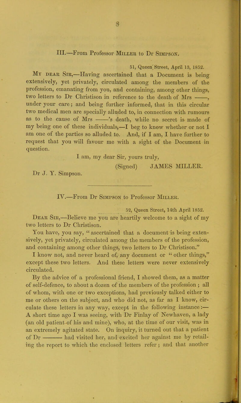 m.—From Professor Miller to Dr Simpson, 51, Queen Street, April 13, 1852. My dear Sir,—Having ascertained that a Document is being extensively, yet privately, circulated among the members of the profession, emanating from you, and containing, among other things, two letters to Dr Christison in reference to the death of Mrs , under your care; and being further informed, that in this circular two medical men are specially alluded to, in connection with rumours as to the cause of Mrs 's death, while no secret is made of my being one of these individuals,—I beg to know whether or not I am one of the parties so alluded to. And, if I am, I have further to request that you will favour me with a sight of the Document in question. I am, my dear Sir, yours truly, (Signed) JAMES MILLER. Dr J. Y. Simpson. IV.—From Dr Simpson to Professor IMiller. 52, Queen Street, 14th April 1852. Dear Sir,—Believe me you are heartily welcome to a sight of my two letters to Dr Christison. You have, you say,  ascertained that a document is being exten- sively, yet privately, circulated among the members of the profession, and containing among other things, two letters to Dr Christison. I know not, and never heard of, any document or  other things, except these two letters. And these letters were never extensively circulated. By the advice of a professional friend, I showed them, as a matter of self-defence, to about a dozen of the members of the profession ; all of whom, with one or two exceptions, had previously talked either to me or others on the subject, and who did not, as far as I know, cir- culate these letters in any way, except in the following instance:— A short time ago I was seeing, with Dr Finlay of Newhaven, a lady (an old patient of his and mine), who, at the time of our visit, was in an extremely agitated state. On inquiry, it turned out that a patient of Dr had visited her, and excited her against me by retail- ing the report to which the enclosed letters refer; and that another