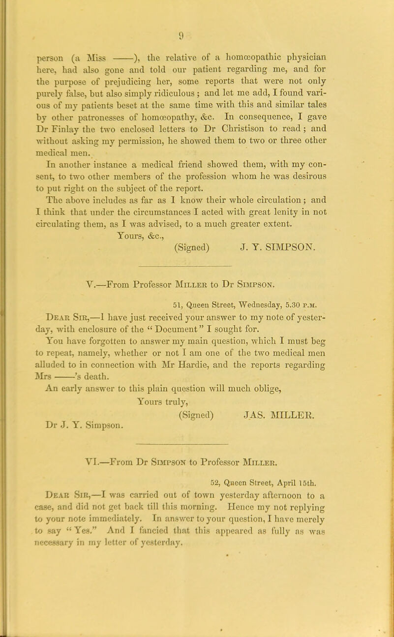 person (a Miss ), the relative of a liomceopathic phj'sician here, had also gone and told our patient regarding me, and for the purpose of prejudicing her, some reports that were not only purely Mse, hut also simply ridiculous ; and let me add, I found vari- ous of my patients beset at the same time with this and similar tales by other patronesses of homoeopathy, &c. In consequence, I gave Dr Finlay the two enclosed letters to Dr Christison to read ; and without asking my permission, he showed them to two or three other medical men. In another instance a medical friend showed them, with my con- sent, to two other members of the profession whom he was desirous to put right on the subject of the report. The above includes as far as I know their whole circulation; and I think that under the circumstances I acted with great lenity in not circulating them, as I was advised, to a much greater extent. Yours, &c., (Signed) J. T. SIIVIPSON. V.—From Professor Miller to Dr Simpson. 51, Queeu Street, Wednesday, 5.30 p.m. Dear Sir,—1 have just received your answer to my note of yester- day, with enclosure of the  Document I sought for. You have forgotten to answer my main question, which I must beg to repeat, namely, whether or not I am one of the two medical men alluded to in connection with Mr Hardie, and the reports regarding Mrs 's death. An early answer to this plain question will much oblige, Yours truly, (Signed) JAS. MILLER. Dr J. Y. Simpson. VI.—From Dr Simpson to Professor Miller. 52, Queen Street, April 15th. Dear Sir,—I was carried out of town yesterday afternoon to a ca.se, and did not get back till this morning. Hence my not replying to your note immediately. In answer to your question, I have merely to say  Yes. And I fancied that this appeared as fully as was necessary in my letter of yesterday.