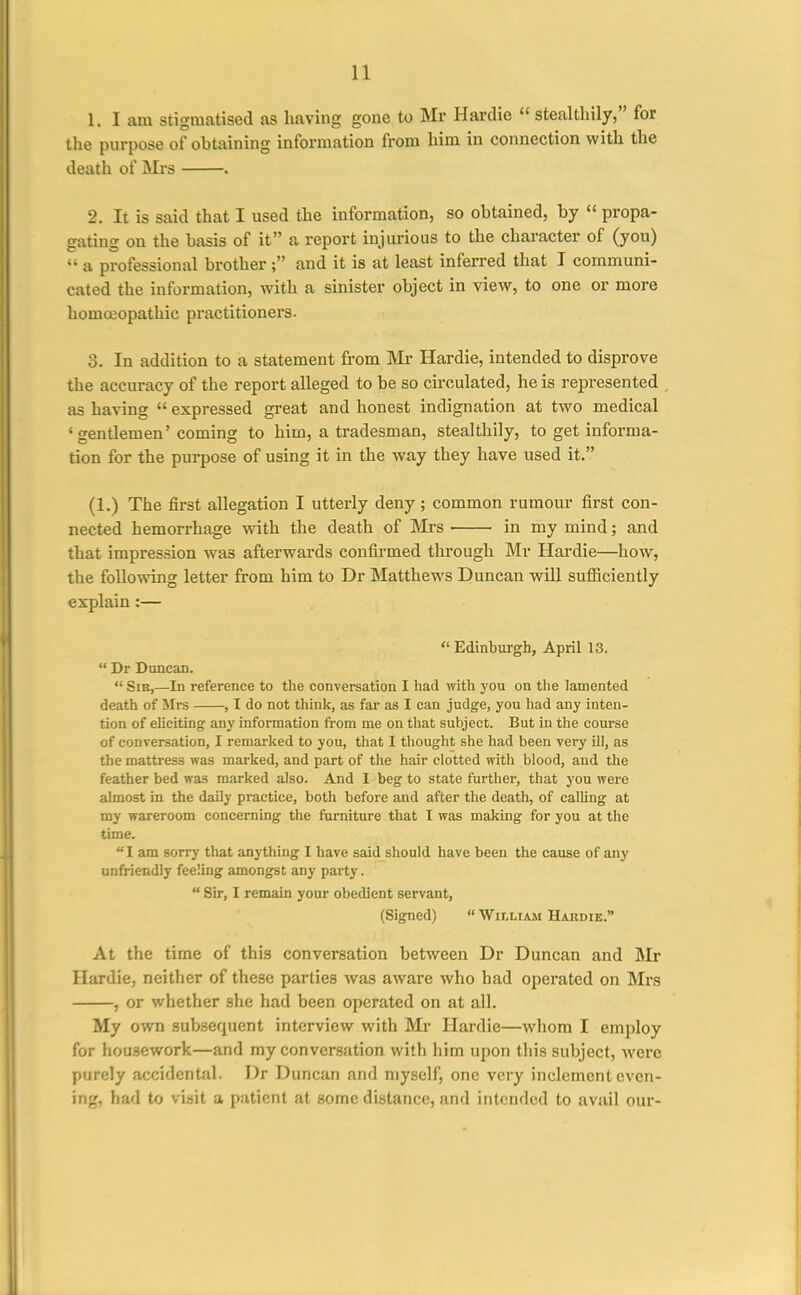 1. I am stigmatised as having gone to Mr Hardie  stealthily, for the purpose of obtaining information from him in connection with the death of Mrs . 2. It is said that I used the information, so obtained, by  propa- gating on the basis of it a report injurious to the character of (you)  a professional brother ; and it is at least inferred that I communi- cated the information, with a sinister object in view, to one or more homojopathic practitionei'S. 3. In addition to a statement from IVIi* Hardie, intended to disprove the accuracy of the report alleged to be so circulated, he is represented as having  expressed great and honest indignation at two medical 'gentlemen' coming to him, a tradesman, stealthily, to get informa- tion for the purpose of using it in the way they have used it. (1.) The first allegation I utterly deny ; common rumour first con- nected hemorrhage with the death of Mrs in my mind; and that impression was afterwards confirmed through Mr Hardie—how, the following letter from him to Dr Matthews Duncan will sufliciently explain:—  Edinburgh, April 13.  Dr Duncan.  Sir,—In reference to the conversation I had with you on the lamented death of iirs , I do not think, as far as I can judge, you had any inten- tion of eUciting' any Information from me on that subject. But in the course of conversation, I remarked to you, that I tliought she had been very ill, as the mattress was marked, and part of the hair clotted with blood, and the feather bed was marked also. And I beg to state further, that you were almost in the daily practice, both before and after the death, of calling at my wareroom concerning the furniture that I was making for you at the time. I am sorry that anything I have said should have been the cause of any unfriendly feeling amongst any party.  Sir, I remain your obedient servant, (Signed)  William Hardie. At the time of this conversation between Dr Duncan and Mr Hardie, neither of these parties was aware who had operated on Mrs , or whether she had been operated on at all. My own subsequent interview with Mr Hardie—whom I employ for housework—and my conversation with him upon this subject, were purely accidental. Dr Duncan and myself, one very inclement even- ing, had to visit a patient at some distance, and intended to avail our-