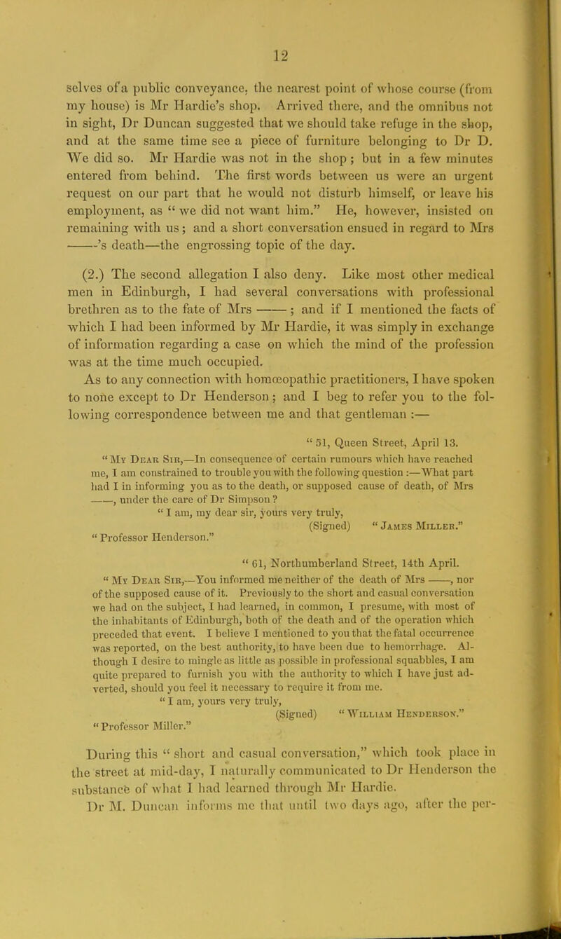 solves of'a public conveyance, the nearest point of whose course (tvom my house) is Mr Hardie's shop. Arrived there, and the omnibus not in sight, Dr Duncan suggested that we should take refuge in the shop, and at the same time see a piece of furniture belonging to Dr D. We did so. Mr Hardie was not in the shop ; but in a few minutes entered from behind. The first words between us were an urgent request on our part that he would not disturb himself, or leave his employment, as  we did not want him. He, however, insisted on remaining with us; and a short conversation ensued in regard to Mrs 's death—the engrossing topic of tlie day. (2.) The second allegation I also deny. Like most other medical men in Edinburgh, I had several conversations with professional brethren as to the fate of Mrs ; and if I mentioned the facts of which I had been informed by Mr Hardie, it was simply in exchange of information regarding a case on which the mind of the profession was at the time much occupied. As to any connection with homoeopathic practitioners, I have spoken to nofte except to Dr Henderson ; and I beg to refer you to the fol- lowing correspondence between me and that gentleman :—  51, Queen Street, April 13. My Dear Sin,—In consequence of certain rumours which liave reached me, I am constrained to trouble you with the following question :—What part had I in informing you as to the death, or supposed cause of death, of Mrs , under the care of Dr Simpson ?  I am, my dear sir, yours very truly, (Signed)  James Milleb.  Professor Henderson.  61, Northumberland Street, 14th April.  My Dear Sib,—You informed me neither of the death of Mrs , nor of the supposed cause of it. Previously to the short and casual conversation we had on the subject, I had learned, in common, I presume, with most of the inhabitants of Edinburgh, both of the death and of the operation Avhich preceded that event. I believe I mentioned to you that the fatal occurrence was reported, on the best authority, to have been due to hemorrhage. Al- though I desire to miugle as little as possible in professional squabbles, I am quite prepared to furnish you with the authority to which I have just ad- verted, should you feel it necessary to require it from me.  I am, yours very truly, (Signed)  William Hesdebson. Professor Miller. During this  short and casual conversation, which took place in the street at mid-day, T njilnrally communicated to Dr Henderson the substancfe of wliat I had learned through Mr Hardie. Dr M. Duncan informs me that until two days ago, after the per-