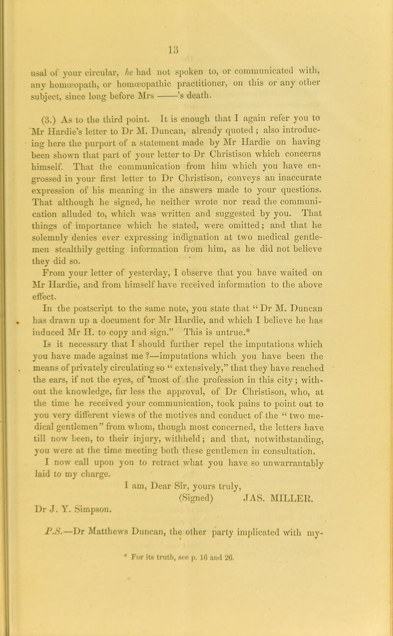 usal of your circular, he hail not spoken to, or conimunicatetl with, any homeopath, or homoeopathic practitioner, on this or any other subject, since long before Mrs 's death. (3.) As to the third point. It is enough that I again refer you to Mr Hardie's letter to Dr M. Duncan, already quoted ; also introduc- ing here the purport of a statement made by Mr Ilardie on having been shown that part of your letter to Dr Christison which concerns himself. That the communication from him which you have en- grossed in your first letter to Dr Christison, conveys an inaccurate expression of his meaning in the answers made to your questions. That although he signed, he neither wrote nor read the communi- cation alluded to, which was written and suggested by you. That things of importance which he stated, were omitted; and that he solemnly denies ever expressing indignation at two medical gentle- men stealthily getting information from him, as he did not believe they did so. From your letter of yesterday, I observe that you have waited on Mr Hardie, and from himself have received information to the above effect. In the postscript to the same note, you state that  Dr M. Duncan has di-awn up a document for Mr Hardie, and which I believe he has induced Mr H, to copy and sign. This is untrue.* Is it necessary that I should further repel the imputations which you have made against me ?—imputations which you have been the means of privately circulating so  extensively, that they have reached the ears, if not the eyes, of *most of the profession in this city; with- out the knowledge, far less the approval, of Dr Christison, who, at the time he received your communication, took pains to point out to you very different views of the motives and conduct of the  two me- dical gentlemen from whom, though most concerned, the letters have till now been, to their injury, withheld; and that, notwithstanding, you were at the time meeting both these gentlemen in consultation. I now call upon you to retract what you have so unwarrantably laid to my charge. 1 am, Dear Sir, yours truly, (Signed) JAS. MILLER. Dr .J. Y. Simp.son, P.S.—Dr Matthews Duncan, the other party implicated with my- • For its tnith, H(;e p. 10 and 20.