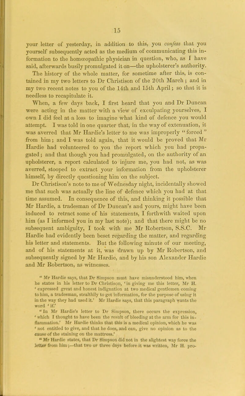 your letter of yesterday, in addition to this, you confess that you yourself subsequently acted as the medium of communicating this in- formation to the homoeopathic physician in question, who, as I have said, afterwards busily promulgated it on—the upholsterer's authority. The history of the whole matter, for sometime after this, is con- tained in my two letters to Dr Christison of the 20 th March; and in my two recent notes to you of the 14th and 15th April; so that it is needless to recapitulate it. VMien, a few days back, I first heard that you and Dr Duncan were acting in the matter with a view of exculpating yourselves, I own I did feel at a loss to imagine what kind of defence you would attempt. I was told in one quarter that, in the way of extenuation, it was averred that Mr Hardie's letter to me was improperly  forced  from him; and I was told again, that it would be proved that Mr Hardie had volunteered to you the report which you had propa- gated; and that though you had promulgated, on the authority of an upholsterer, a report calculated to injure me, you had not, as was averred, stooped to extract your information from the upholsterer himself, by directly questioning him on the subject. Dr Christison's note to me of Wednesday night, incidentally showed me that such was actually the line of defence which you had at that time assumed. In consequence of this, and thinking it possible that Mr Hardie, a tradesman of Dr Duncan's and yours, might have been induced to retract some of his statements, I forthwith waited upon him (as I informed you in my last note); and that there might be no subsequent ambiguity, I took with me ]Mr Robertson, S.S.C. Mr Hardie had evidently been beset regarding the matter, and regarding his letter and statements. But the following minute of our meeting, and of his statements at it, was drawn up by Mr Robertson, and subsequently signed by Mr Hardie, and by his son Alexander Hardie and Mr Robertson, as witnesses.  Mr Hardie says, that Dr Simpson must have misunderstood him, when he states in his letter to Dr Christison, ' in giving me this letter, Mr H. ' expressed great and honest indignation at two medical gentlemen coming to him, a tradesman, stealthily to get information, for the purpose of using it in the way they had used it.' Mr Hardie says, that this paragraph ^yants the word ' if.' In Mr Hardie's letter to Dr Simpson, there occurs the expression, ' which I thought to have been the result of bleeding at the arm for this in- flammation.' Mr Hardie thinks that this is a medical opinion, which he was ' not entitled to give, and that he does, and can, give no opinion as to the cause of the staining on the mattress.'  Mr Hardie states, that Dr Simpson did not in the slightest way force the Jetter from him;—that two or three days before it was written, Air H. pro-