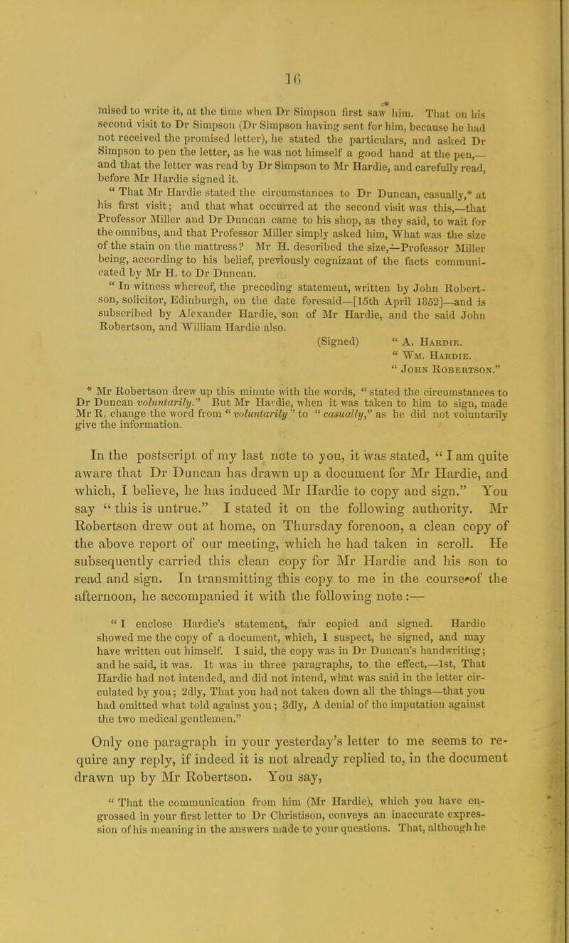 k; mised to write it, at the time when Dr Simpson (irst saw liim. Tiiat on Iiis second visit to Dr Simpson (Dr Simpson having sent for him, because he had not received the promised letter), lie stated the particulars, and asked Dr Simpson to peti the letter, as he was not himself a good hand at the pen,— and that the letter was read by Dr Simpson to Mr Hardie, and carefully read, before Mr Hardie signed it.  That Mr Hardie stated the circumstances to Dr Duncan, casually,* at his first visit; and that what occurred at the second visit was this,—that Professor Miller and Dr Duncan came to his shop, as they said, to wait for the omnibus, and that Professor Miller simply asked him. What was the size of the stain on the mattress ? Mr H. described the size,—Professor Miller being, according to his belief, previously cognizant of the facts communi- cated by Mr H. to Dr Duncan.  In witness whereof, the preceding statement, written by John Robert- son, solicitor, Edinburgh, on the date foresaid—[15th April 1852]—and is subscribed by Alexander Hardie, son of Mr Hardie, and the said John Robertson, and William Hardie also. (Signed)  A. Hakdie.  Wm, Hahdie.  John Robertson. * Mr Robertson drew up this minute with the words,  stated the circumstances to Dr Duncan voluntarily.'' But Mr Hardie, when it was taken to him to sign, made Mr R. change the word from  voluntarily  to  casually,^' as he did not voluntarily give the information. In the postscript of iny last note to you, it was stated,  lam quite aware that Dr Duncan has drawn up a document for Mr Hardie, and which, I believe, he has induced Mr Hardie to copy and sign. You say  this is untrue. I stated it on the following authority. Mr Robertson drew out at home, on Thursday forenoon, a clean copy of the above report of our meeting, which he had taken in scroll. He subsequently carried this clean copy for Mr Hardie and his son to read and sign. In transmitting this copy to me in the course*of the afternoon, he accompanied it with the following note:—  I enclose Hardie's statement, fair copied and signed. Hardie showed me the copy of a document, which, 1 suspect, he signed, and may have written out himself. I said, the copy was in Dr Duncan's handwriting; and he said, it was. It was in three paragraphs, to the effect,—1st, That Hardie had not intended, and did not intend, what was said in the letter cir- culated by you; 2dly, That you had not taken down all the things—that you had omitted what told against you; 3dly, A denial of the imputation against the two medical gentlemen. Only one paragraph in your yesterday's letter to me seems to re- quire any reply, if indeed it is not already replied to, in the document drawn up by Mr Robertson. You say,  That the communication from hira (Mr Hardie), which you have en- grossed in your first letter to Dr Christison, conveys an inaccurate expres- sion of his meaning in the answers made to your questions. That, although he