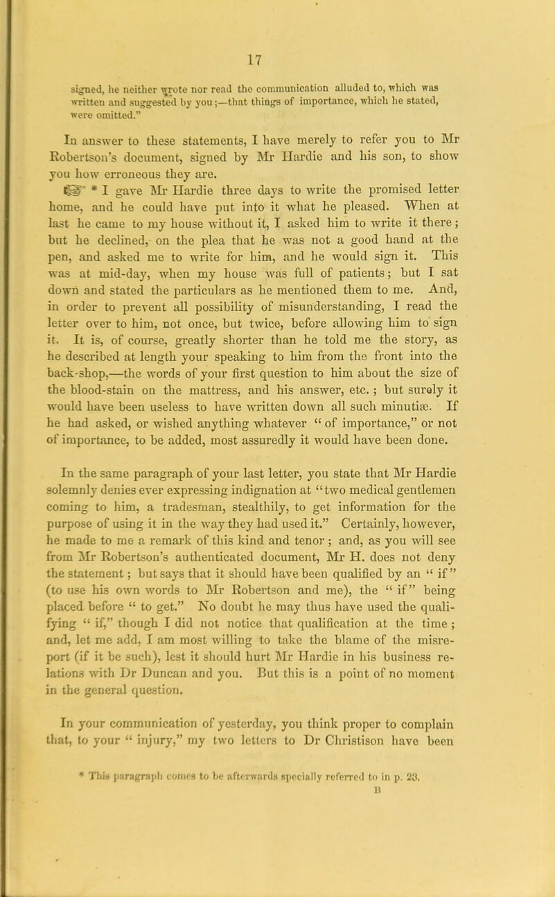 sijjned, he neither wrote nor read the conmninication alluded to, which was written and suggested by you;—that things of importance, which ho stated, were omitted. la answer to these statements, I have merely to refer you to Mr Robertson's document, signed by IMr Hardie and his son, to show you how erroneous they are. * I gave Hardie three days to write the promised letter home, and he could have put into it what he pleased. When at last he came to my house without it, I asked him to write it there; but he declined, on the plea that he was not a good hand at the pen, and asked me to write for him, and he would sign it. This was at mid-day, when my house was full of patients; but I sat down and stated the particulars as he mentioned them to me. And, in order to prevent all possibility of misunderstanding, I read the letter over to him, not once, but twice, before allowing him to sign it. It is, of course, greatly shorter than he told me the story, as he described at length your speaking to him from the front into the back-shop,—the words of your first question to him about the size of the blood-stain on the mattress, and his answer, etc. ; but surely it would have been useless to have written down all such minutias. If he had asked, or wished anything whatever  of importance, or not of importance, to be added, most assuredly it would have been done. In the same paragraph of your last letter, you state that Mr Hardie solemnly denies ever expressing indignation at two medical gentlemen coming to him, a tradesman, stealthily, to get information for the purpose of using it in the way they had used it. Certainly, however, he made to me a remark of this kind and tenor; and, as you will see from Mr Robertson's authenticated document, Mr H. does not deny the statement; but says that it should have been qualified by an  if (to use his own words to Mr Robertson and me), the  if being placed before  to get. No doubt he may thus have used the quali- fying  if, though I did not notice that qualification at the time; and, let me add, I am most willing to take the blame of the misre- port (if it be such), lest it should hurt Mr Hardie in his business re- lations with Dr Duncan and you. But this is a point of no moment in the general question. In your communication of yesterday, you think proper to complain that, to your  injury, my two letters to Dr Christison have been ♦ Thia paragraph comes to be afterwards specially referred to in p. 23. n