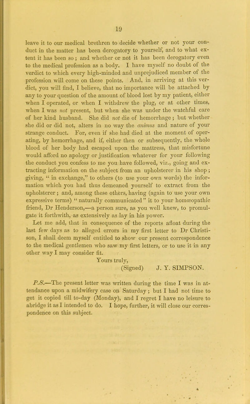 leave it to our medical brethren to decide whether or not your con- duct in the matter has been derogatory to yourself, and to what ex- tent it has been so ; and whether or not it has been derogatory even to the medical profession as a body. I have myself no doubt of the verdict to which every high-minded and unprejudiced member of the profession wUl come on these points. And, in arriving at this ver- dict, you will find, I believe, that no importance will be attached by any to your question of the amount of blood lost by my patient, either when I operated, or when I withdrew the plug, or at other times, when I was not present, but when she was under the watchful care of her kind husband. She did not die of hemorrhage ; but whether she did or did not, alters in no way the animus and nature of your strange conduct. For, even if she had died at the moment of oper- ating, by hemorrhage, and if, either then or subsequently, the whole blood of her body had escaped upon the matti'ess, that misfortune would afford no apology or justification whatever for your following the conduct you confess to me you have followed, viz., going and ex- tracting information on the subject from an upholsterer in his shop ; giving,  in exchange, to others (to use your own words) the infor- mation which you had thus demeaned yourself to extract from the upholsterer; and, among these others, having (again to use your own expressive terms)  naturally communicated  it to your homoeopathic friend, Dr Henderson,—a person sure, as you well knew, to promul- gate it forthwith, as extensively as lay in his power. Let me add, that in consequence of the reports afloat during the last few days as to alleged errors in my first letter to Dr Christi- son, I shall deem myself entitled to show our present correspondence to the medical gentlemen who saw my first letters, or to use it in any other way I may consider fit. Yours truly, (Signed) J. Y. SBCPSON. PS.—The present letter was written during the time I was in at- tendance upon a midwifery case on Saturday; but I had not time to get it copied till to-day (Monday), and I regret I have no leisure to abridge it as I intended to do. I hope, further, it will close our corres- pondence on this subject.