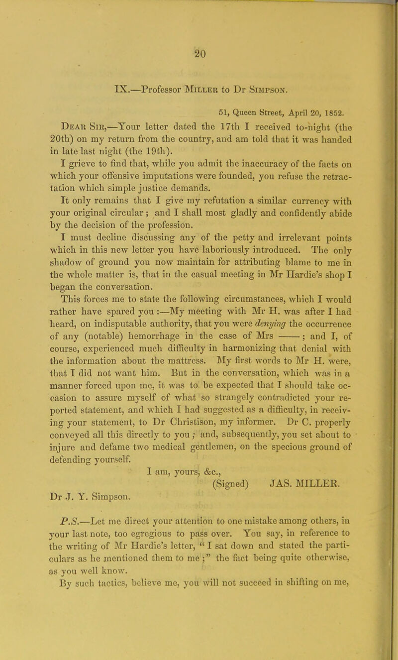 IX.—Professor Miller to Dr Simpson. 51, Queen Street, April 20, 1852. DiSAU Sir,—Your letter dated the 17th I received to-night (the 20th) ou my return from the country, and am told that it was handed in late last night (the 19th). I grieve to find that, while you admit the inaccuracy of the facts on which your offensive imputations were founded, you refuse the retrac- tation which simple justice demands. It only remains that I give my refutation a similar currency with your original circular; and I shall most gladly and confidently ahide by the decision of the profession. I must decline discussing any of the petty and irrelevant points which in this new letter you have laboriously introduced. The only shadow of ground you now maintain for attributing blame to me in the whole matter is, that in the casual meeting in Mr Hardie's shop I began the conversation. This forces me to state the following circumstances, which I would rather have spared you :—My meeting with Mr H. was after I had heard, on indisputable authority, that you were denying the occurrence of any (notable) hemorrhage in the case of IMrs ; and I, of course, experienced much difiiculty in harmonizing that denial with the information about the mattress. My first words to Mr H. were, that I did not want him. But in the conversation, which was in a manner forced upon me, it was to be expected that I should take oc- casion to assure myself of what so strangely contradicted your re- ported statement, and which I had suggested as a difficulty, in receiv- ing your statement, to Dr Christison, my informer. Dr C. properly conveyed all this directly to you ; and, subsequently, you set about to injure aud defame two medical gentlemen, on the specious ground of defending yourself. I am, yours, &c., (Signed) JAS. MILLER. Dr J. Y. Simpson. P.S.—Let me direct your attention to one mistake among others, in your last note, too egregious to pass over. You say, in reference to the writing of Mr Hardie's letter,  I sat down and stated the parti- culars as he mentioned them to me ; the fact being quite otherwise, as you well know. By such tactics, believe me, you will not succeed in shifting on me.