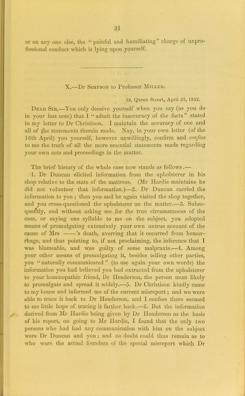 or on any one else, the  painful and humiliating charge of unprO' fessioniU conduct which is lying upon yourself. X.—Dr Simpson to Professor Miller. 52, Queen Street, April 23, 1852. Dear Sir,—You only deceive yourself when you say (as you do in your last note) that I  admit the inaccuracy of the facts  stated in my letter to Dr Christison. I maintain the accuracy of one and all of {he statements therein made. Nay, in your own letter (of the 16th April) you yourself, however unwillingly, confirm and confess to me the truth of all the more essential statements made regarding your own acts and proceedings in the matter. The brief history of the whole case now stands as follows.— 1. Dr Duncan elicited information from the upholsterer in his shop relative to the state of the mattress. (Mr Hardie maintains he did not volunteer that information.)—2. Dr Duncan carried the information to you ; then you and he again visited the shop together, and you cross-questioned the upholsterer on the matter.—3. Subse- quently, and without asking me for the true circumstances of the case, or saying one syllable to me on the subject, you adopted means of promulgating extensively your own untrue account of the cause of Mrs 's death, averring that it occurred from hemor- rhage, and thus pointing to, if not proclaiming, the inference that I was blameable, and was guilty of some malpraxis.—4. Among your other means of promulgating it, besides telling other parties, you  naturally communicated  (to use again your own words) the information you had believed you had extracted from the upholsterer to your homoiopathic friend, Dr Henderson, the person most likely to promulgate and spread it widely.—-j. Dr Christison kindly came to my house and informed me of the current misreport; and we were able to trace it back to Dr Henderson, and I confess there seemed to me little hope of tracing it fartiier back.—G. But the information derived from Mr Hardie being given by Dr Henderson as the basis of his report, on going to Mr Hardie, I found that the only two persons who had had any communication with him on the subject were Dr Duncan and you ; and no doubt ooiild tluis remain as to v/ho v,oro the actual founders of the special misreport which Dr