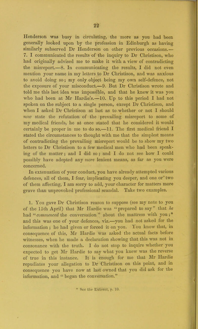 Henderson was busy in circulating, the more as you had been generally looked upon by the profession in Edinburgh as having similarly subserved Dr Henderson on other previous occasions.— 7. I communicated the results of the inquiry to Dr Christison, who had originally advised me to make it with a view of contradicting the misreport.—8. In communicating the results, I did not even mention your name in my letters to Dr Christison, and was anxious to avoid doing so; my only object being my own self-defence, not the exposure of your misconduct.—9. But Dr Christison wrote and told me this last idea was impossible, and that he knew it was you who had been at Mr Hardie's.—10. Up to this period I had not spoken on the subject to a single person, except Dr Christison, and when I asked Dr Christison at last as to whether or not I should now state the refutation of the prevailing misreport to some of my medical friends, he at once stated that he considered it would certainly be proper in me to do so.—11. The first medical friend I stated the circumstances to thought with me that the simplest means of contradicting the prevailing misreport would be to show my two letters to Dr Christison to a few medical men who had been speak- ing of the matter; and I did so; and I do not see how I could possibly have adopted any 7nore lenient means, as far as you were concerned. In extenuation of your conduct, you have already attempted various defences, all of them, I fear, implicating you deeper, and one or' two of them affecting, I am sorry to add, your character for matters more grave than unprovoked professional scandal. Take two examples. 1. You gave Dr Christison reason to suppose (see my note to you of the 15th April) that Mr Hardie was prepared to say that he had '■^ commenced conversation about the mattress with you;* and this was one of your defences, viz.—you had not asked for the information ; he had given or forced it on you. You know that, in consequence of this, Mr Hardie was asked the actual facts before witnesses, when he made a declaration showing that this was not in consonance with the truth. I do not stop to inquire whether you expected to get Mr Hardie to say what you knew was the reverse of true in this instance. It is enough for me that Mr Hardie repudiates your allegation to Dr Christison on this point, and in consequence you have now at last owned that you did ask for the information, and  began the conversation. * Sec thp Extract, p. 10.