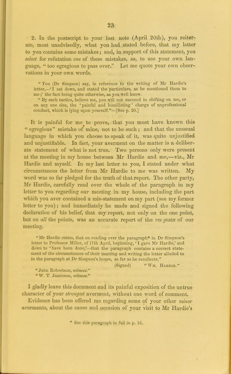 2. In the postscript to your last note (April 20th), you reiter- ate, most unadvisedly, what you had stated before, that my letter to you contains some mistakes; and, in support of this statement, you select for refutation one of these mistakes, as, to use your own lan- guage,  too egregious to pass over. Let me quote your own obser- vations in your own words.  You (Dr Simpson) say, in reference to the writing of Mr Hardie's letter,—'I sat down, and stated the particulars, as he mentioned them to me ;' the fact being quite otherwise, as you well know.  By such tactics, believe me, you will not succeed in shifting' on me, or on any one else, the ' painful and humiliating' charge of unprofessional conduct, which is lying upon yourself.—[See p. 20.] It is painful for me to prove, that you must have known this  egregious mistake of mine, not to be such ; and that the unusual language in which you choose to speak of it, was quite unjustified and unjustifiable. In fact, your averment on the matter is a deliber- ate statement of what is not true. Two persons only were present at the meeting in my house between Mr Hardie and me,—viz., Mr Hardie and myself. In my last letter to you, I stated under what circumstances the letter from Mr Hardie to me was written. My word was so far pledged for the truth of that report. The other party, Ml* Hardie, carefully read over the whole of the paragraph in my letter to you regarding our meeting in my house, including the part which you aver contained a mis-statement on my part (see my former letter to you); and immediately he made and signed the following declaration of his belief, that my report, not only on the one point, but on all the points, was an accurate report of the res gestce of our meeting.  Mr Hardie states, that on reading over the paragraph* in Dr Simpson's letter to Professor Miller, of 17th April, beginning,' I gave Mr Hardie,' and down to ' have been done,'—that the paragraph contains a correct state- ment of the circumstances of their meeting and writing the letter alluded to ill the paragraph at Dr Simpson's house, as far as he recollects. (Signed) Wm. Hakdie. •  John Robertson, witness.''' W. T. Jamieson, witness. I gladly leave this document and its painful exposition of the untrue character of your strongest averment, without one word of comment. Evidence has been offered me regarding some of your other minor averments, about the cause and occasion of your visit to Mr Hardie's * Sec this paraj^ruph in full in p. IG.