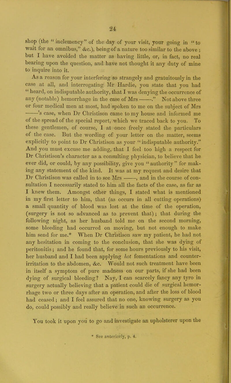 shop (the  inclemency of the day of your visit, your going in to wait for an omnibus, &c.), being of a nature too similar to the above ; but I have avoided the matter as having little, or, in fact, no real bearing upon the question, and have not thought it any duty of mine to inquire into it. As a reason for your interfering so strangely and gratuitously in the case at all, and interrogating Mr Hardie, you state that you had  heard, on indisputable authority, that I was denying the occurrence of any (notable) hemorrhage in the case of Mrs . Not above three or four medical men at most, had spoken to me on the subject of Mrs 's case, when Dr Christison came to my house and informed me of the spread of the special report, which we traced back to you. To these gentlemen, of course, I at once freely stated the particulars of the case. But the wording of youi letter on the matter, seems explicitly to point to Dr Christison as your  indisputable authority. And you must excuse me adding, that I feel too high a respect for Dr Christison's character as a consulting physician, to believe that he ever did, or could, by any possibility, give you  authority  for mak- ing any statement of the kind. It was at my request and desire that Dr Christison was called in to see INIrs , and in the course of con- sultation I necessarily stated to him all the facts of the case, as far as I knew them. Amongst other things, I stated what is mentioned in my first letter to him, that (as occurs in all cutting operations) a small quantity of blood was lost at the time of the operation, (surgery is not so advanced as to prevent that) ; that during the following night, as her husband told me on the second morning, some bleeding had occurred on moving, but not enough to make him send for me.* When Dr Christison saw my patient, he had not any hesitation in coming to the conclusion, that she was dying of peritonitis; and he found that, for some hours previously to his visit, her husband and I had been applying hot fomentations and counter- irritation to the abdomen, &c. Would not such treatment have been in itself a symptom of pure madness on our parts, if she had been dying of surgical bleeding ? Nay, I can scarcely fancy any tyro in surgery actually believing that a patient could die of surgical hemor- rhage two or three days after an operation, and after the loss of blood had ceased; and I feel assured that no one, knowing surgery as you do, could possibly and really believe in such an occurrence. You took it upon you to go and investigate an upholsterer upon the * See anteriorly, p. 4.