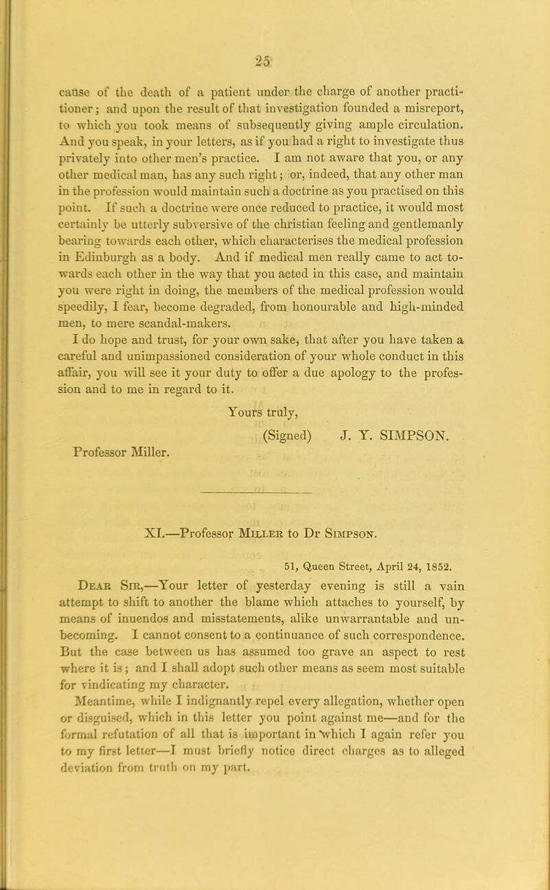 2d catise of the death of a patient under the charge of another practi- tioner ; and upon the result of that investigation founded a misreport, to which you took means of subsequently giving ample circulation. And you speak, in your letters, as if you had a right to investigate thus privately into other men's practice. I am not aware that you, or any other medical man, has any such right; or, indeed, that any other man in the profession would maintain such a doctrine as you practised on this point. If such a doctrine were once reduced to practice, it would most certainly be utterly subversive of the christian feeling and gentlemanly bearing towards each other, which characterises the medical profession in Edinburgh as a body. And if medical men really came to act to- wards each other in the way that you acted in this case, and maintain you were right in doing, the members of the medical profession would speedily, I fear, become degraded, from honourable and high-minded men, to mere scandal-makers. I do hope and trust, for your own sake, that after you have taken a careful and unimpassioned consideration of your whole conduct in this aflfair, you will see it your duty to oflfer a due apology to the profes- sion and to me in regard to it. Yours truly, (Signed) J. Y. SIMPSON. Professor MUler. XI.—Professor Miller to Dr Simpson. 51, Queen Street, April 24, 1852, Deae Sir,—Your letter of yesterday evening is still a vain attempt to shift to another the blame which attaches to yourself, by means of inuendos and misstatements, alike unwarrantable and un- becoming. I cannot consent to a continuance of such correspondence. But the case between us has assumed too grave an aspect to rest where it is; and I shall adopt such other means as seem most suitable for vindicating my character. Meantime, while I indignantly repel every allegation, whether open or disguised, which in this letter you point against me—and for the formal refutation of all that is important in'which I again refer you to ray first letter—I must briefly notice direct charges as to alleged deviation from truth on ray part.