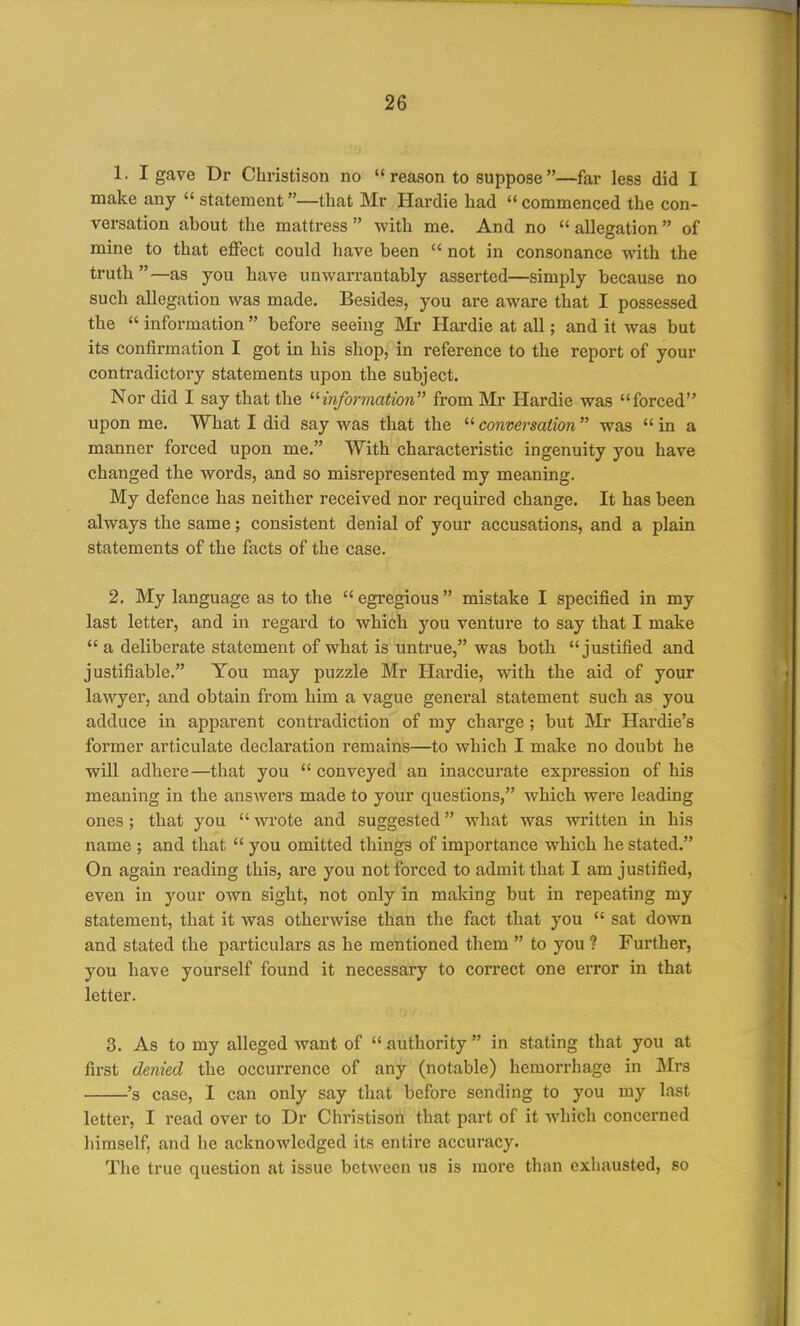 1. I gave Dr Christison no  reason to suppose —far less did I make any  statement—that Mr Hardie had commenced the con- versation about the mattress with me. And no allegation of mine to that effect could have been  not in consonance with the truth —as you have unwarrantably asserted—simply because no such allegation was made. Besides, you are aware that I possessed the  information  before seeing Mr Hardie at all; and it was but its confirmation I got in his shop, in reference to the report of your contradictory statements upon the subject. Nor did I say that the ^information from Mx Hardie was forced upon me. What I did say was that the  conversation was  in a manner forced upon me. With characteristic ingenuity you have changed the words, and so misrepresented my meaning. My defence has neither received nor required change. It has been always the same; consistent denial of your accusations, and a plain statements of the facts of the case. 2. My language as to the  egregious  mistake I specified in my last letter, and in regard to which you venture to say that I make  a deliberate statement of what is untrue, was both justified and justifiable. You may puzzle Mr Hardie, with the aid of your lawyer, and obtain from him a vague general statement such as you adduce in apparent contradiction of my charge ; but Mr Hardie's former articulate declaration remains—to which I make no doubt he will adhere—that you conveyed an inaccurate expression of his meaning in the answers made to your questions, which were leading ones; that you  wi'ote and suggested what was written in his name ; and that  you omitted things of importance which he stated. On again reading this, are you not forced to admit that I am justified, even in your own sight, not only in making but in repeating my statement, that it was otherwise than the fact that you  sat down and stated the particulars as he mentioned them  to you ? Further, you have yourself found it necessary to correct one error in that letter. 3. As to my alleged want of  authority  in stating that you at first denied the occurrence of any (notable) hemorrhage in Mrs 's case, I can only say that before sending to you my last letter, I read over to Dr Christison that part of it which concerned himself, and he acknowledged its entire accuracy. The true question at issue between us is more than exhausted, so