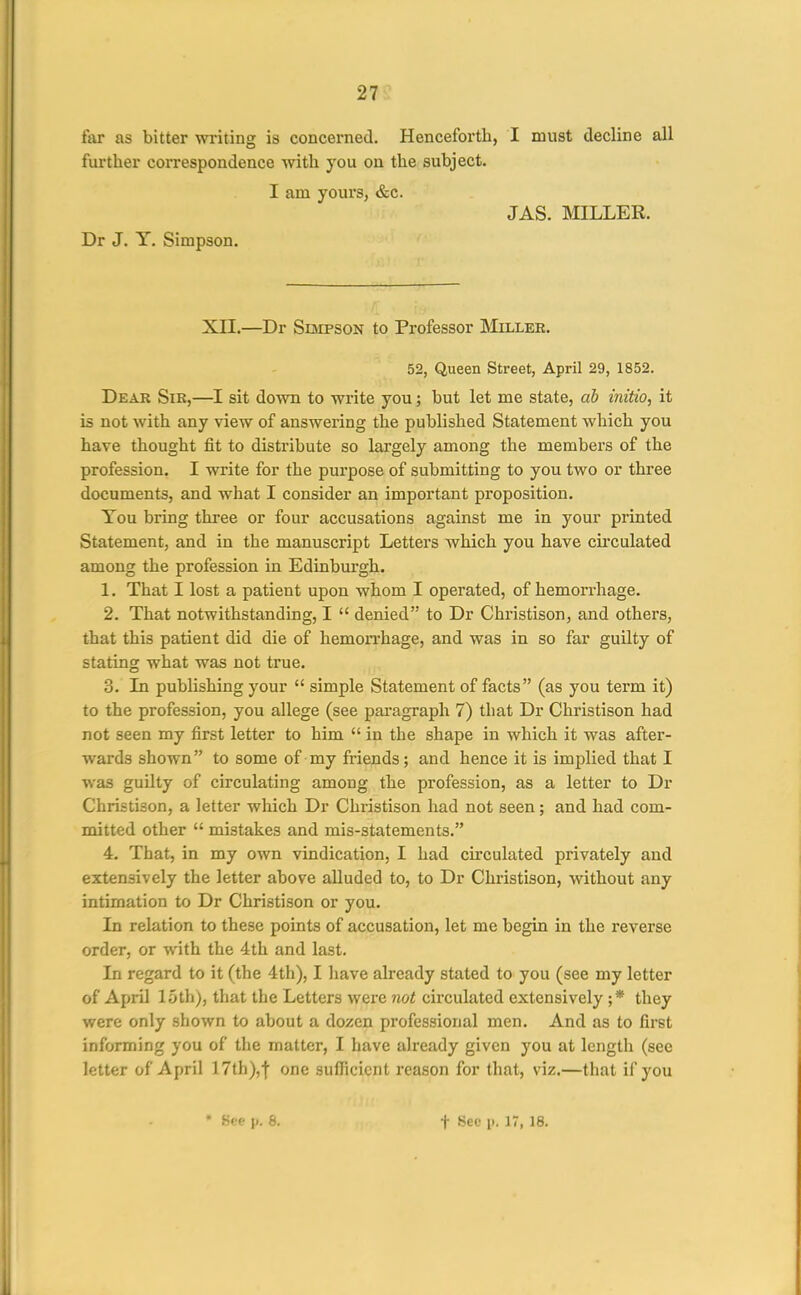 far as bitter writing is concerned. Henceforth, I must decline all further correspondence with you on the subject. I am yours, &c. JAS. MILLER. Dr J. T. Simpson. XII.—Dr Simpson to Professor Miller. 52, Queen Street, April 29, 1852. Dear Sir,—sit down to write you; but let me state, ab initio, it is not with any view of answering the published Statement which you have thought fit to distribute so largely among the members of the profession, I write for the purpose of submitting to you two or three documents, and what I consider an important proposition. You bring three or four accusations against me in your printed Statement, and in the manuscript Letters which you have cii'culated among the profession in Edinbui'gh. 1. That I lost a patient upon whom I operated, of hemorrhage. 2. That notwithstanding, I  denied to Dr Christison, and others, that this patient did die of hemorrhage, and was in so far guilty of stating what was not true. 3. In publishing your  simple Statement of facts (as you term it) to the profession, you allege (see paragraph 7) that Dr Christison had not seen my first letter to him  in the shape in which it was after- wards shown to some of my fi-iends; and hence it is implied that I was guilty of circulating among the profession, as a letter to Dr Christison, a letter which Dr Christison had not seen; and had com- mitted other  mistakes and mis-statements. 4. That, in my own vindication, I had circulated privately and extensively the letter above alluded to, to Dr Christison, without any intimation to Dr Christison or you. In relation to these points of accusation, let me begin in the reverse order, or with the 4th and last. In regard to it (the 4th), I have already stated to you (see my letter of April 15th), that the Letters were not circulated extensively ;* they were only shown to about a dozen professional men. And as to first informing you of the matter, I have already given you at length (see letter of April 17th),| one sufficient reason for that, viz.—that if you • See p. 8. t f^et- p. 17, 18.