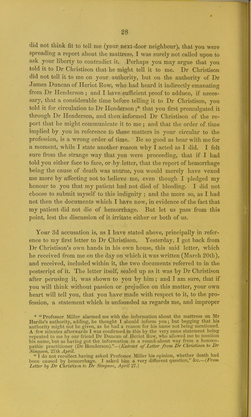 ?8 did not think fit to tell me (your next-door neighbour), that you were spreading a report about the mattress, I was surely not called upon to ask your liberty to contradict it. Perhaps you may argue that you told it to Dr Christison that he might tell it to me. Dr Christison did not tell it to me on your authority, but on the authority of Dr James Duncan of Heriot Eow, who had heard it indirectly emanating from Dr Henderson ; and I have sufficient proof to adduce, if neces- sary, that a considerable time before telling it to Dr Christison, you told it for circulation to Dr Henderson ;* that you first promulgated it through Dr Henderson, and then informed Dr Christison of the re- port that he might communicate it to me ; and that the order of time implied by you in reference to these matters in your circular to the profession, is a wrong order of time. Be so good as bear with me for a moment, while I state another reason why I acted as I did. I felt sure from the strange way that you were proceeding, that if I had told you either face to face, or by letter, that the report of hemorrhage being the cause of death was untrue, you would merely have vexed me more by affecting not to believe me, even though I pledged my honour to you that my patient had not died of bleeding. I did not choose to submit myself to this indignity ; and the more so, as I had not then the documents which I have now, in evidence of the fact that my patient did not die of hemorrhage. But let us pass from this point, lest the discussion of it irritate either or both of us. Your 3d accusation is, as I have stated above, principally in refer- ence to my first letter to Dr Christison. Yesterday, I got back from Dr Christison's own hands in his own house, this said letter, which he received from me on the day on which it was written (March 20th), and received, included within it, the two documents referred to in the postscript of it. The letter itself, sealed up as it was by Dr Christison after perusing it, was shown to you by him; and I am sure, that if you will think without passion or prejudice on this matter, your own heart will tell you, that you have' made with respect to it, to the pro- fession, a statement which is unfounded as regards me, and improper *  Professor Miller alai*med me with the information about the mattress on Mr Hardie's authority, adding, he thought I should inform you; but begging- that his authority might not be given, as ho had a reason for his name not being mentioned. A few minutes afterwards I was confirmed in this by the very same statement being repeated to me by our friend Dr Duncan of Heriot Row, who allowed me to mention his name, but as having got the information in a round-about way from a liomceo- pathic practitioner (Dr Henderson).—(feiract of Letter from Dr Christison to Dr Simpson, '27th April.  I do not recollect having asked Professor Miller his opinion, whether death had been caused by hemorrhage. I asked hiui a very different question, Sec.—{From Letter by Dr Christison to Dr Simpson, April 27.)