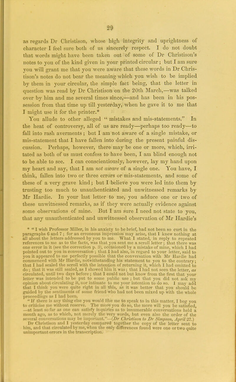 as regards Dr Christison, whose high integrity and uprightness of character I feel sure both of us sincerely respect. I do not doubt that words might have been taken out of some of Dr Christison's notes to you of the kind given in your printed circular; but I am sure you will grant me that you were aware that these words in Dr Chris- tison's notes do not bear the meaning which you wish to be implied by them in your circular, the simple fact being, that the letter in question was read by Dr Christison on the 20th March,—was talked over by him and me several times since,—and has been in his pos- session fi-om that time up till yesterday, when he gave it to me that I might use it for the printer.* You allude to other alleged  mistakes and mis-statements. In the heat of controversy, all of us are ready—perhaps too ready—to fall into rash averments; but I am not aware of a single mistake, or mis-statement that I have fallen into during the present painful dis- cussion. Perhaps, however, there may be one or more, which, irri- tated as both of us must confess to have been, I am blind enough not to be able to see. I can conscientiously, however, lay my hand upon my heart and say, that I am not aware of a single one. Tou have, I think, fallen into two or three errors or mis-statements, and some of these of a very grave kind; but I believe you were led into them by trusting too much to unauthenticated and unwitnessed remarks by IMr Hardie. In your last letter to me, you adduce one or two of these unwitnessed remarks, as if they were actually evidence against some observations of mine. But I am sure I need not state to you, that any unauthenticated and unwitnessed observation of Mr Hardie's *  I wish Professor Miller, in his anxiety to be brief, had not been so curt in the para^aphs 6 and 7 ; for an erroneous impression may arise, that 1 knew nothing at all about the letters addressed by you to me. What I stated, in reply to repeated references to me as to the facts, was that you sent me a scroll letter ; that there was one error in it (see the correction p. 3), occasioned by a mistake of mine, which 1 had pointed out to you in conversation ; that I had also, in regard to your letter, said to yon it appeared to me perfectly possible that the conversation with Mr Hardie had commenced with Mr Plardie, notwithstanding his statement to you to the contrary; that I had sealed the scroll with the intention of returning it, which I had omitted to do ; that it was still sealed, as I showed him it was; that 1 liad not seen the letter, as circulated, until two days before ; that I could not but know from the first that your letter was intended to be put to some public use ; but that you did not .ask my opinion about circulating it, nor intimate to me your intention to do so. I may add that I think you were quite right in all this, as it was bettci- that you should he guided by the sentiments of some friend who had not been mixed up with the whole proceedings as I had been.  If there is any thing else you would like me to speak to in this matter, I beg you U> criticise me without reserve. The more you do so, the more will you bo satisfied, —at least so far a.s one can satisfy lii(|uiries as to iiniumcrablo conversations held a month ago, iis to which, not merely the very words, but even also the order of the several conversations may be important.—{Dr Christison to Dr Simpson, April 27.) Dr ChristisoTi and I yesterday compared togetlier the copy of the letter sent to him, and that circulated by me, when the only differences found were one or two quite unimportant errors in the transcription.