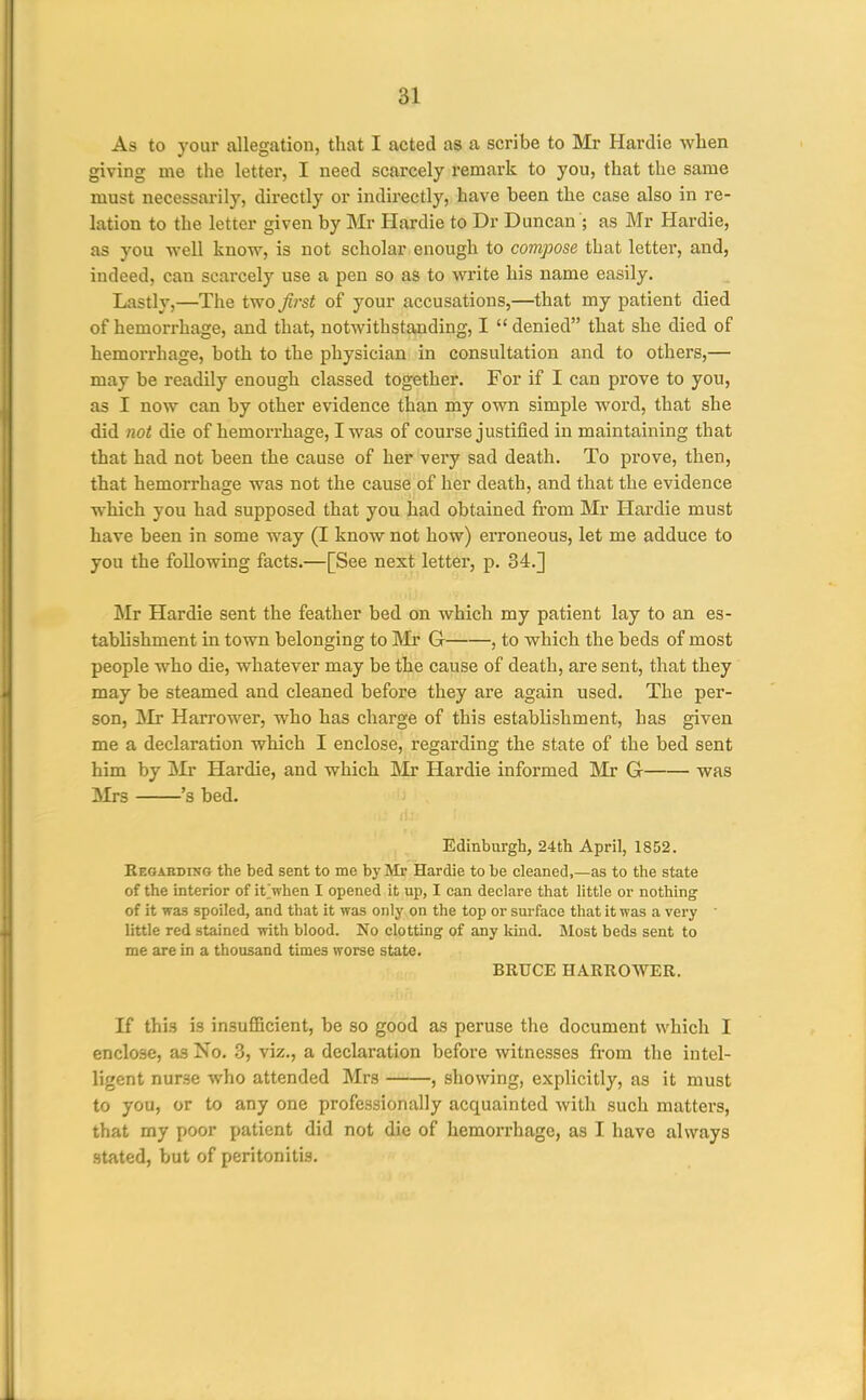 As to your allegation, that I acted as a scribe to Mr Hardie when giving me the letter, I need scarcely remark to you, that the same must necessarily, directly or indirectly, have been the case also in re- lation to the letter given by Mr Hardie to Dr Duncan ; as Mr Hardie, as you well know, is not scholar enough to compose that letter, and, indeed, can scarcely use a pen so as to write his name easily. Lastly,—The two first of your accusations,—that my patient died of hemorrhage, and that, notwithstanding, I  denied that she died of hemorrhage, both to the physician in consultation and to others,— may be readily enough classed together. For if I can prove to you, as I now can by other evidence than my own simple word, that she did not die of hemorrhage, I was of course justified in maintaining that that had not been the cause of her very sad death. To prove, then, that hemorrhage was not the cause of her death, and that the evidence which you had supposed that you had obtained from Mr Hardie must have been in some way (I know not how) erroneous, let me adduce to you the following facts.—[See next letter, p. 34.] Mr Hardie sent the feather bed on which my patient lay to an es- tablishment in town belonging to IVIr G , to which the beds of most people who die, whatever may be the cause of death, are sent, that they may be steamed and cleaned before they are again used. The per- son, JVIr Harrower, who has charge of this establishment, has given me a declaration which I enclose, regarding the state of the bed sent him by Mr Hardie, and which IMr Hardie informed Mr G was Mrs 's bed. Edinburgh, 24th April, 1852. BEOABDiNa the bed sent to me by Mr Hardie to be cleaned,—as to the state of the interior of it>hen I opened it up, I can declare that little or nothing of it was spoiled, and that it was only on the top or surface that it was a very ■ little red stained with blood. No clotting of any kind. Most beds sent to me are in a thousand times worse state. BRUCE HARROWER. If this is insufiBcient, be so good as peruse the document which I enclose, as No. 3, viz., a declaration before witnesses from the intel- ligent nurse who attended Mrs , showing, explicitly, as it must to you, or to any one professionally acquainted with such matters, that my poor patient did not die of hemorrhage, as I have always stated, but of peritonitis.