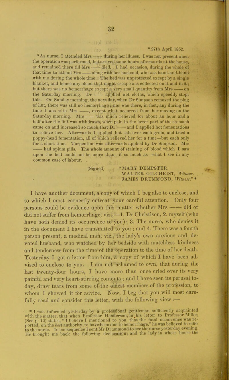 27th April 1852. As nurse, I attended Mrs during,' lier illness. I was not present when the operation was performed, but arrived some hours afterwards at the liouse, and remained there till Mrs died. I had occasion, during the whole of that time to attend Mrs along with her husband, who was hand-and-hand with me during' the whole time. The bed was unprotected except bj- a single blanket, and hence any blood that might escape was collected on it and in it; but there was no hemorrhage except a very small quantity from Mrs on the Saturday morning. Dr applied wet cloths, which speedily stopt this. On Sunday morning, the next day, when Dr Simpson removed the plug of lint, there was still no hemorrhage; nor was there, in fact, any during the time I was witli Mrs , except what occurred from her moving on the Saturday morning. Mrs was much relieved for about an hour and a half after the lint was withdrawn, when pain in the lower part of the stomach came on and increased so much that Dr and I applied hot fomentations to relieve her. Afterwards I applied hot salt over each groin, and tried a poppy-head fomentation, all of which relieved her for a time—but each only for a short time. Turpentine was afterwards applied by Dr Simpson. Mrs had opium pills. The whole amount of staining of blood wliich I saw upon the bed could not be more than—if so much as—what I see in any common case of labour. . (Signed) MARY DEMPSTER. WALTER GILCHRIST, Wihiess. JAMES DRUMMOND, Witness. * I have another document, a copy of which I beg also to enclose, and to which I most earnestly entreat your careful attention. Only four persons could be evidence upon this matter whether Mrs did or did not suiFer from hemorrhage, viz.,—1. Dr Christison, 2. myself (who have both denied its occurrence to you); 3. The nurse, who denies it in the document I have transmitted to you ; and 4. There was a fourth person present, a medical man, viz., the lady's own anxious and de- voted husband, who watched by her bedside with matchless kindness and tenderness from the time of the'operation to the time of her death. Yesterday I got a letter from him, a copy of which I have been ad- vised to enclose to you. I am not asliamed to own, that during the last twenty-four hours, I have more than once cried over its very painful and very heart-stirring contents ; and I have seen its perusal to- day, draw tears from some of the oldest members of the profession, to whom I showed it for advice. Now, I beg that you will most cai-e- fuUy read and consider this letter, with the following view:— ♦ I was informed yesterday by a professional gentleman sufficiently acquainted with the matter, that when Professor Henderson, in.his letter to Professor Miller, (See p. 12) states, I believe I mentioned to vou that the fatal occurrence w.is re- ported, on the best authority, to have been due to hemorrhage, he was believed to refer to the nurse. In consequence I sent Mr Drunnnond to see the nurse yesterday evenmg. He brought me back the following declaration; and the lady in whose house the