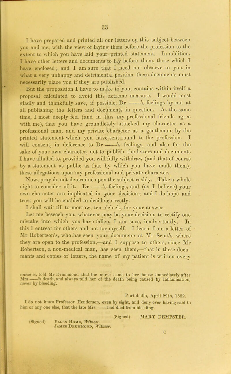 I have prepared and printed all our letters on this subject between you and me, -with the view of laying them before the profession to the extent to which you have laid your printed statement. In addition, I have other letters and documents to lay before them, those which I have enclosed ; and I am sure that I .need not observe to you, in what a very unhappy and detrimental position these documents must necessarily place you if they are published. But the proposition I have to make to you, contains within itself a proposal calculated to avoid this extreme measure. I Avould most gladly and thankfully save, if possible, Dr 's feelings by not at all publishing the letters and documents in question. At the same time, I most deeply feel (and in this my professional friends agree with me), that you have groundlessly attacked my character as a professional man, and my private character as a gentleman, by the printed statement which you have sent round to the profession. I will consent, in deference to Dr 's feelings, and also for the sake of your own character, not to publish the letters and documents I have alluded to, provided you will fully withdraw (and that of coui'se by a statement as public as that by which you have made them), these allegations upon my professional and private character. Now, pray do not determine upon the subject rashly. Take a whole night to consider of it. Dr 's feelings, and (as I believe) your own character are implicated in. your decision; and I do hope and trust you will be enabled to decide correctly. I shall wait till to-morrow, ten o'clock, for your answer. Let me beseech you, whatever may be j'our decision, to rectify one mistake into which you have fallen, I am sure, inadvertently. In this I entreat for others and not for myself. I learn from a letter of Mt Robertson's, who.has seen your documents at Mr Scott's, where they are open to the profession,—and I suppose to others, since Mr Robertson, a non-medical man, has seen them,—that in these docu- ments and copies of letters, the name of my patient is written every nnrse is, told Mr Drummond that the nurse came to her house immediately after Mrs 's death, and always told her of the death being caused by inflammation, never by bleeding. Portobello, April 29th, 1852. I do not know Professor Henderson, even by sight, and deny ever having said to him or any one else, that the late Mrs had died from bleeding. (Signed) MARY DEMPSTER. (Signed) Ellew Home, Witnetn. James Dbdmmo!«d, Witnes*. C