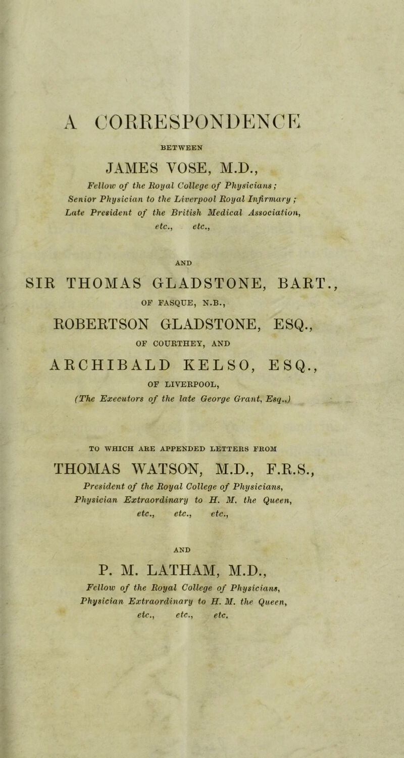 CORRESPONDENCP; BETWEEN JAMES YOSE, M.D., Fellow of the Royal College of Physicians; Senior Physician to the Liverpool Royal Infirmary ;■ Late President of the British Medical Association, etc., etc.. AND SIR THOMAS GLADSTONE, BART., OF FASQUE, N.B., ROBERTSON GLADSTONE, ESQ., OF COURTHEY, AND ARCHIBALD KELSO, ESQ., OF LIVERPOOL, (The Executors of the late George Ch'ant, Esq.,) TO WHICH AKE APPENDED LETTERS FROM THOMAS WATSON, M.D., F.R.S., President of the Royal College of Physicians, Physician Extraordinary to H. M. the Queen, etc., etc., etc.. AND P. M. LATHAM, M.D., Fellow of the Royal College of Physicians, Physician Extraordinary to H. M. the Queen, etc., etc., etc.