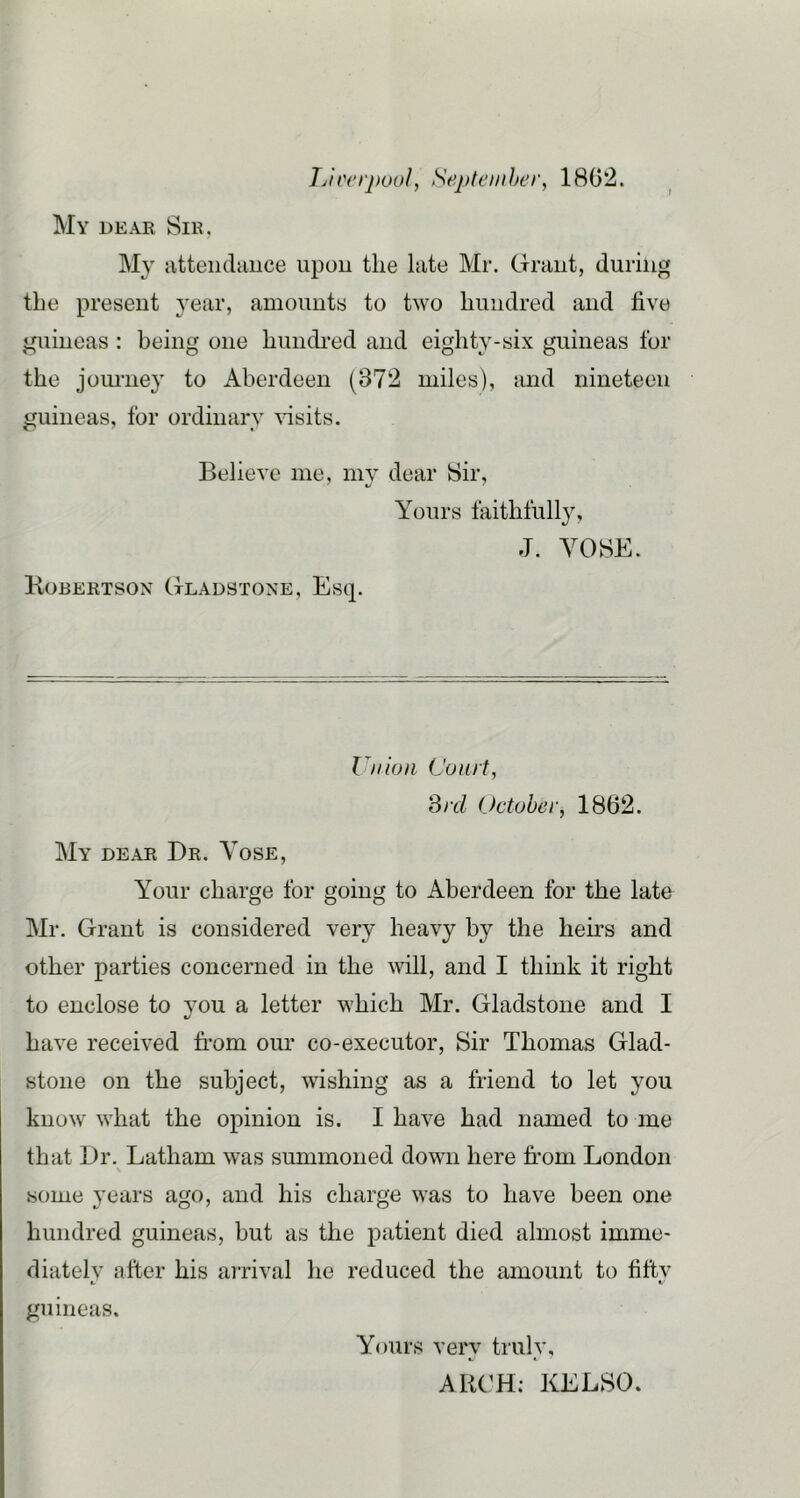 Tj'u'erpuul, Septeiiiher, 1802. My deak Sik, My jitteiidauce upon the late Mr. Graut, during the present 3'ear, amounts to two hundred and five guineas: being one hundi-ed and eighty-six guineas for the jom-ney to Aberdeen (372 miles), and nineteen guineas, for ordinary Gsits. Believe me, mv dear Sir, Yours faithfully, J. YOSE. Kobertson Gladstone, Es(p Union Court, Srd October, 1862. My dear Dr. Yose, Your charge for going to Aberdeen for the late Mr, Grant is considered very heavy by the hems and other parties concerned in the will, and I think it right to enclose to you a letter which Mr. Gladstone and I have received from our co-executor, Sir Thomas Glad- stone on the subject, wishing as a friend to let you know what the opinion is. I have had named to me that Dr. Latham was summoned down here from London some years ago, and his charge was to have been one hundred guineas, but as the patient died almost imme- diate! v after his arrival he reduced the amount to fiftv guineas. Yours very truly, AIU'H; KELSO.