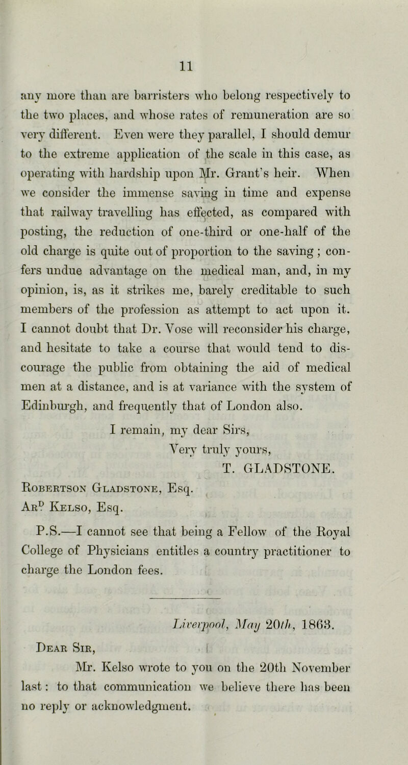 liny more than are barristers who belong respectively to the two places, and whose rates of remuneration are so very different. Even were they parallel, I should demur to the extreme application of the scale in this case, as operating with hardship upon Mr. Grant’s heir. When we consider the immense saving in time and expense that railway travelling has effected, as compared with posting, the reduction of one-third or one-half of the old charge is quite out of proportion to the saving; con- fers undue advantage on the medical man, and, in my opinion, is, as it strikes me, barely creditable to such members of the profession as attempt to act upon it. I cannot doubt that Dr. Vose will reconsider his charge, and hesitate to take a course that would tend to dis- courage the public from obtaining the aid of medical men at a distance, and is at variance with the s}stem of Edinbiu’gh, and frequently that of London also. I remain, my dear Sirs, Very truly yours, T. GLADSTONE. Robertson Gladstone, Esq. Ar^ Kelso, Esq. P.S.—I cannot see that being a Fellow of the Royal College of Physicians entitles a country practitioner to charge the London fees. TJverpnnl, May 20///, 186B. Dear Sir, 1 Mr. Kelso wrote to you on the 20th November last: to that communication we believe there has been no reply or acknowledgment.