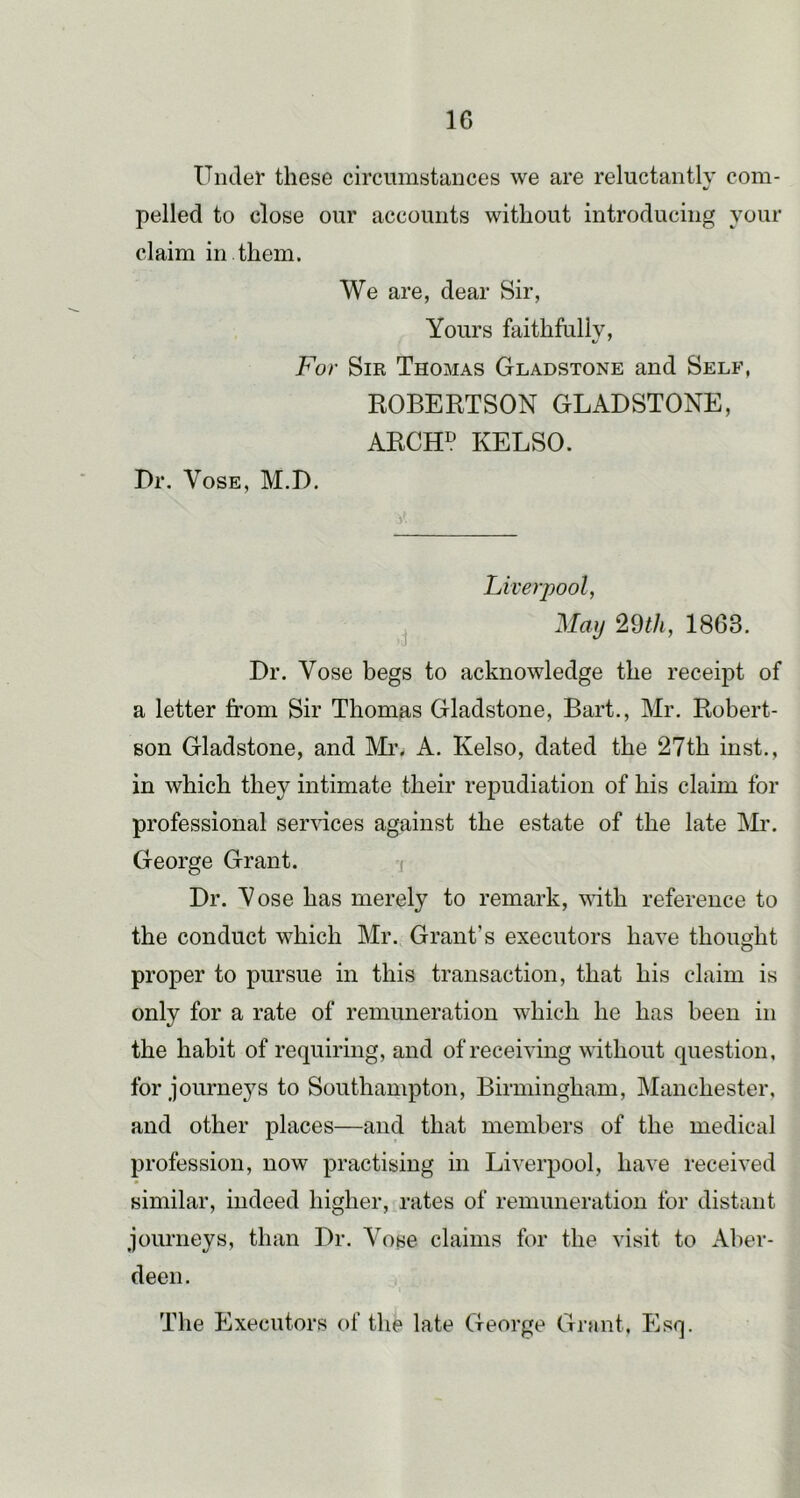 Undel’ these circumstances we are reluctantly com- «/ polled to close our accounts without introducing your claim in them. We are, dear Sir, Yours faithfully. For Sir Thomas Gladstone and Self, ROBERTSON GLADSTONE, ARCH^ KELSO. Dr. VosE, M.D. Liverpool, May 2Qth, 1863. Dr. Vose begs to acknowledge the receipt of a letter from Sir Thomas Gladstone, Bart., Mr. Robert- son Gladstone, and Mi\ A. Kelso, dated the 27th inst., in which they intimate fheir repudiation of his claim for professional seryices against the estate of the late IVR. George Grant. i Dr. Yose has merely to remark, with reference to the conduct which Mr. Grant’s executors haye thought proper to pursue in this transaction, that his claim is only for a rate of remuneration which he has been in the habit of requiring, and of receiying without question, for journej^s to Southampton, Birmingham, Manchester, and other places—and that members of the medical profession, now practising in Liverpool, have received similar, indeed higher, rates of remuneration for distant journeys, than Dr. Vose claims for the visit to Aber- deen.