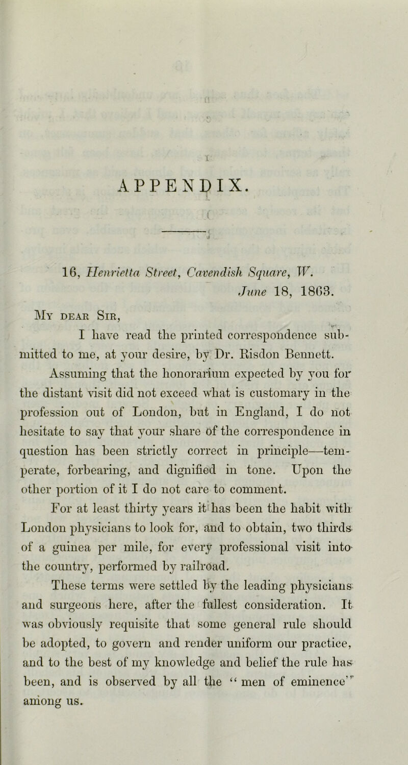 APPENDIX. 16, Henrietta Street, Cavendish Square, W. June 18, 1863. Ma dear Sir, I have read the printed correspondence sub- mitted to me, at vour desire, bv Dr. Risdon Bennett. Assuming that the honorarium expected by you for the distant Ausit did not exceed what is customary in the profession out of London, but in England, I do not hesitate to saA' that A^our share of the correspondence in question has been strictly correct in principle—tem- perate, forbearing, and dignified in tone. Upon the other portion of it I do not care to comment. For at least thirty years it has been the habit Avith London physicians to look for, and to obtain, two thu’ds^ of a guinea per mile, for every professional visit into- the country, performed by railroad. These terms were settled by the leading physicians and surgeons here, after the fullest consideration. It Avas obviously requisite that some general rule should be adopted, to govern and render uniform our practice, and to the best of my knowledge and belief the rule has been, and is obseiwed by all the “ men of eminence”' among us.