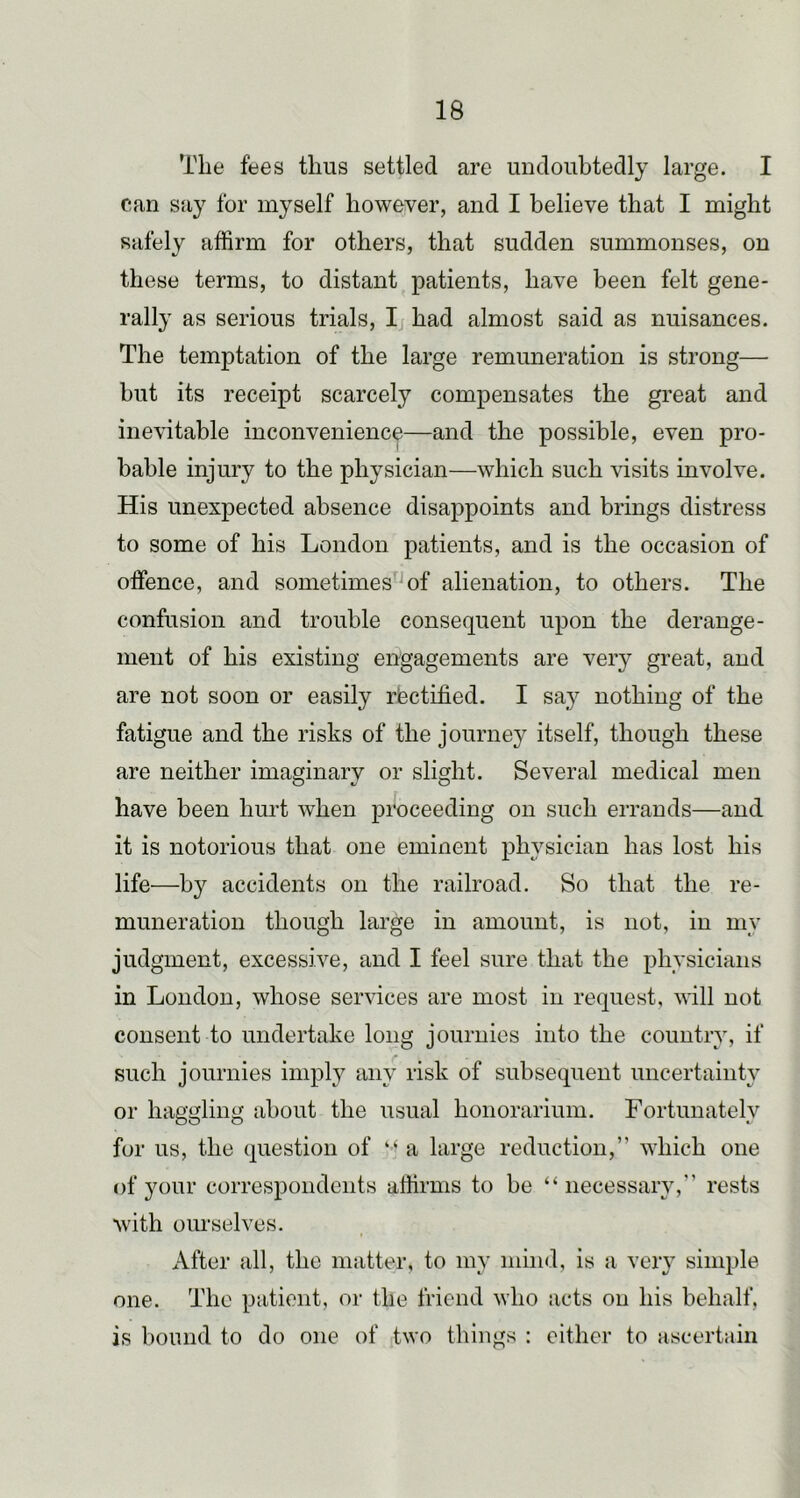 The fees thus settled are undoubtedly large. I can say for myself however, and I believe that I might safely affirm for others, that sudden summonses, on these terms, to distant patients, have been felt gene- rally as serious trials, Ij had almost said as nuisances. The temptation of the large remuneration is strong—■ but its receipt scarcely compensates the great and inevitable inconvenience—and the possible, even pro- bable injury to the physician—which such visits involve. His unexpected absence disappoints and brings distress to some of his London patients, and is the occasion of offence, and sometimes'^of alienation, to others. The confusion and trouble consequent upon the derange- ment of his existing engagements are veiy great, and are not soon or easily rectified. I say nothing of the fatigue and the risks of the journey itself, though these are neither imaginary or slight. Several medical men have been hurt when pi'oceeding on such errands—and it is notorious that one eminent physician has lost his life—by accidents on the railroad. So that the re- muneration though large in amount, is not, in my judgment, excessive, and I feel sure that the physicians in London, whose services are most in request, will not consent to undertake long journies into the country, if such journies imply any risk of subsequent uncertainty or haggling about the usual honorarium. Fortunately for us, the question of “ a large reduction,” which one of your correspondents affirms to be “necessary,” rests with ourselves. After all, the matter, to my mind, is a very simple one. The patient, or the friend who acts on his behalf, is bound to do one of two things : either to ascertain