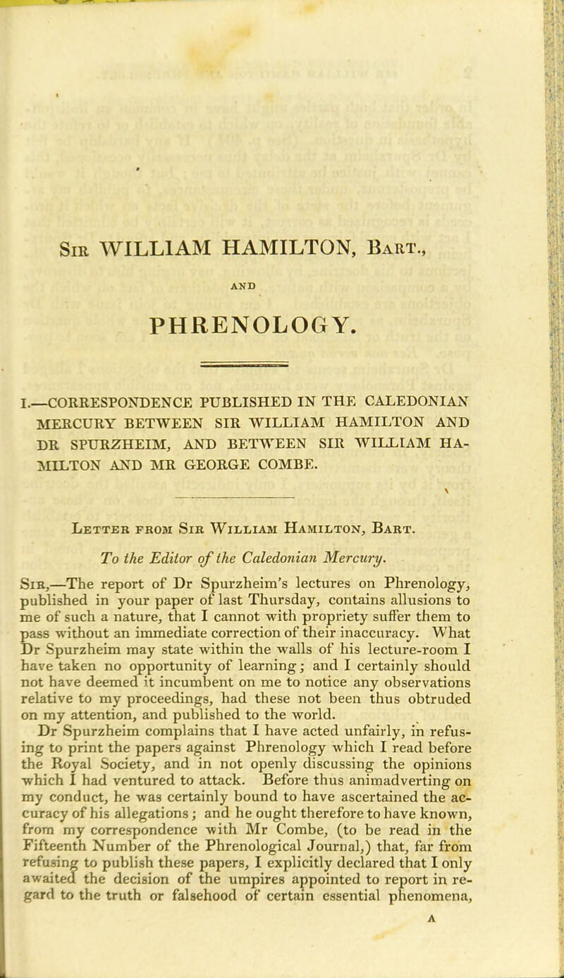 Sir WILLIAM HAMILTON, Baiit., AND PHRENOLOGY. I.—CORRESPONDENCE PUBLISHED IN THE CALEDONIAN MERCURY BETWEEN SIR WILLIAM HAMILTON AND DR SPURZHEIM, AND BETWEEN SIR WILLIAM HA- MILTON AND MR GEORGE COMBE. Letter from Sir William Hamilton, Bart. To the Editor of the Caledonian Mercury. Sir,—The report of Dr Spurzheim’s lectures on Phrenology, published in your paper of last Thursday, contains allusions to me of such a nature, that I cannot with propriety suffer them to pass without an immediate correction of their inaccuracy. What Dr Spurzheim may state within the walls of his lecture-room I have taken no opportunity of learning; and I certainly should not have deemed it incumbent on me to notice any observations relative to my proceedings, had these not been thus obtruded on my attention, and published to the world. Dr Spurzheim complains that I have acted unfairly, in refus- ing to print the papers against Phrenology which I read before the Royal Society, and in not openly discussing the opinions which I had ventured to attack. Before thus animadverting on my conduct, he was certainly bound to have ascertained the ac- curacy of his allegations; and he ought therefore to have known, from my correspondence with Mr Combe, (to be read in the Fifteenth Number of the Phrenological Journal,) that, far from refusing to publish these papers, I explicitly declared that I only awaited the decision of the umpires appointed to report in re- gard to the truth or falsehood of certain essential phenomena, A