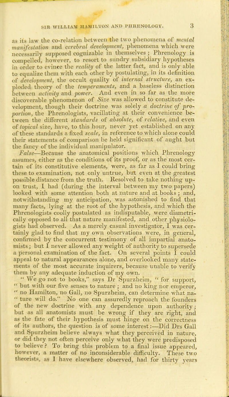 as its law the co-relation between the two phenomena of menial manifestation and cerebral development, phenomena which were necessarily supposed cognizable in themselves ; Phrenology is compelled, however, to resort to sundry subsidiary hypotheses in order to evince the reality of the latter fact, and is only able to equalize them with each other by postulating, in its definition of development, the occult quality of internal structure, an ex- ploded theory of the temperaments, and a baseless distinction between activity and power. And even in so far as the more discoverable phenomenon of Size was allowed to constitute de- velopment, though their doctrine was solely a doctrine of pro- portion, the Phrenologists, vacillating at their convenience be- tween the different standards of absolute, of relative, and even of topical size, have, to this hour, never yet established on any of these standards a fixed scale, in reference to which alone could their statements of comparison be held significant of aught but the fancy of the individual manipulator. False—Because the anatomical positions which Phrenology assumes, either as the conditions of its proof, or as the most cer- tain of its constitutive elements, were, as far as I could bring these to examination, not only untrue, but even at the greatest possible distance from the truth. Resolved to take nothing up- on trust, I had (during the interval between my two papers) looked with some attention both at nature and at books; and, notwithstanding my anticipation, was astonished to find that many facts, tying at the root of the hypothesis, and which the Phrenologists coolly postulated as indisputable, were diametri- cally opposed to all that nature manifested, and other physiolo- gists had observed. As a merely casual investigator, I was cer- tainly glad to find that my own observations were, in general, confirmed by the concurrent testimony of all impartial anato- mists ; but I never allowed any weight of authority to supersede a personal examination of the fact. On several points I could appeal to natural appearances alone, and overlooked many state- ments of the most accurate inquirers, because unable to verify them by any adequate induction of my own. “ We go not to books,” says Dr Spurzheim, “ for support, “ but with our five senses to nature; and no king nor emperor, “ no Hamilton, no Gall, no Spurzheim, can determine what na- “ ture will do.” No one can assuredly reproach the founders of the new doctrine with any dependence upon authority; but as all anatomists must be wrong if they are right, and as the fate of their hypothesis must hinge on the correctness of it3 authors, the question is of some interest:—Did Drs Gall and Spurzheim believe always what they perceived in nature, or did they not often perceive only what they were predisposed to believe ? To bring this problem to a final issue appeared, however, a matter of no inconsiderable difficulty. These- two theorists, as I have elsewhere observed, had for thirty years