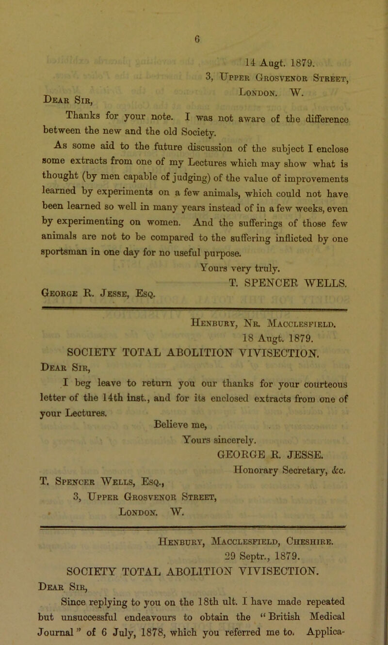 14 Augt. 1879. 3, Upper Grosvenor Street, London. W. Dear Sir, Thanks for your note. I was not aware of the difference between the new and the old Society. As some aid to the future discussion of the subject I enclose some extracts from one of my Lectures which may show what is thought (by men capable of j udging) of the value of improvements learned by experiments on a few animals, which could not have been learned so well in many years instead of in a few weeks, even by experimenting on women. And the sufferings of those few animals are not to be compared to the suffering indicted by one sportsman in one day for no useful purpose. Yours very truly. T. SPENCER WELLS. George R, Jesse, Esq. Henbury, Nr. Macclesfield. 18 Augt. 1879. SOCIETY TOTAL ABOLITION VIVISECTION. Dear Sir, I beg leave to return you our thanks for your courteous letter of the 14th inst., and for its enclosed extracts from one of your Lectures. Believe me, Yours sincerely. GEORGE R. JESSE. T. Spencer Wells, Esq., 3, Upper Grosvenor Street, . London. W. Honorary Secretary, <kc- Henbury, Macclesfield, Cheshire. 29 Septr,, 1879. SOCIETY TOTAL ABOLITION VIVISECTION. Dear Sir, Since replying to you on the 18th ult. I have made repeated but unsuccessful endeavours to obtain the “ British Medical Journal” of 6 July, 1878, which you referred me to. Applica-