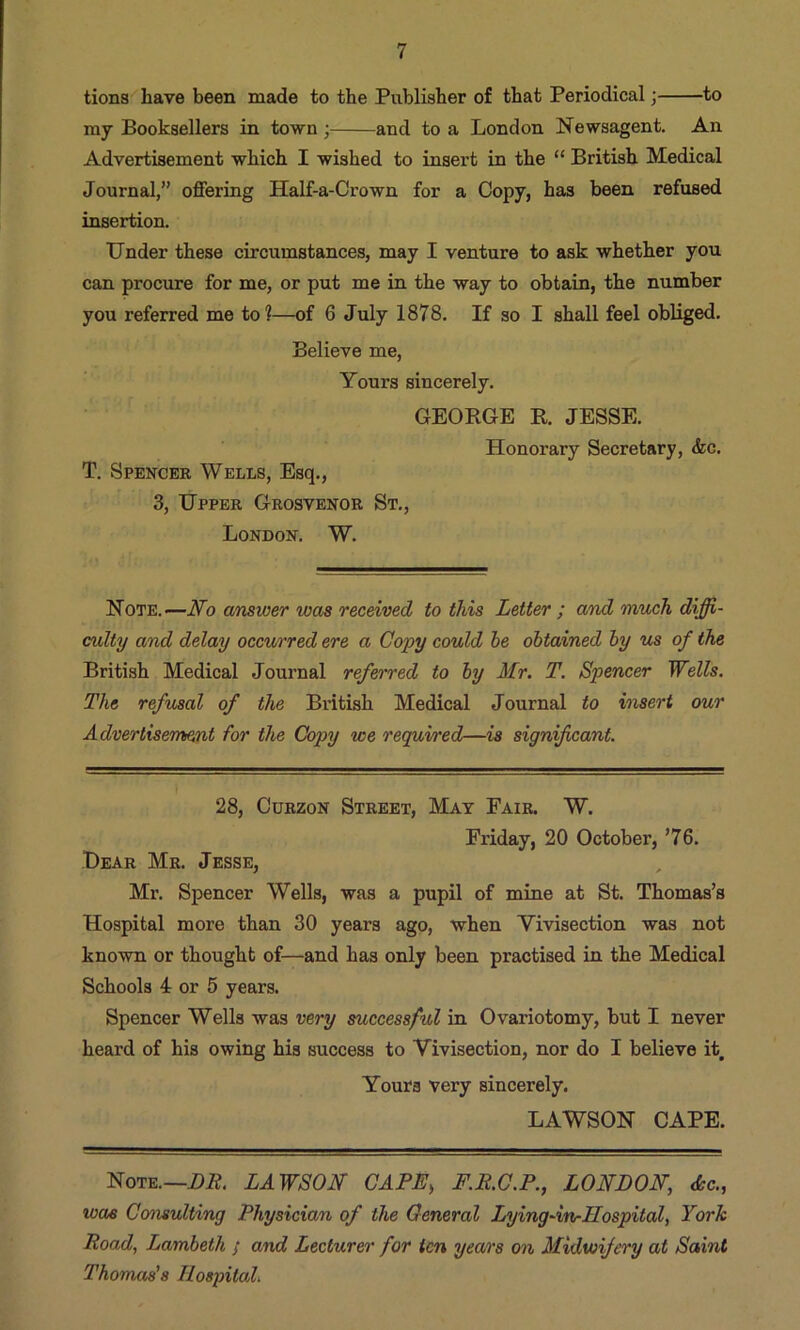 tions have been made to the Publisher of that Periodical; to my Booksellers in town ; and to a London Newsagent. An Advertisement which I wished to insert in the “ British Medical Journal,” offering Half-a-Crown for a Copy, has been refused insertion. Under these circumstances, may I venture to ask whether you can procure for me, or put me in the way to obtain, the number you referred me to?—of 6 July 1878. If so I shall feel obliged. Believe me, Yours sincerely. GEORGE R. JESSE. T. Spencer Wells, Esq., 3, Upper Grosvenor St., London. W. Honorary Secretary, <kc. Note.—No cmswer was received to this Letter ; and much diffi- culty and delay occurred ere a Copy could he obtained by us of the British Medical Journal referred to by Mr. T. Spencer Wells. The refusal of the British Medical Journal to insert our Advertisement for the Copy we required—is significant. I 28, CuRzoN Street, Mat Fair. W. Friday, 20 October, ’76. Dear Mr. Jesse, Mr. Spencer Wells, was a pupil of mine at St. Thomas’s Hospital more than 30 years ago, when Vivisection was not known or thought of—and has only been practised in the Medical Schools 4 or 5 years. Spencer Wells was very successful in Ovariotomy, but I never heard of his owing his success to Vivisection, nor do I believe it. Yours very sincerely. LAWSON CAPE. Note.—Di?. LAWSON CAPE^ F.R.C.P., LONDON, dec., woe Consulting Physician of the General Lying-inrIIospital, York Road, Lambeth ; and Lecturer for ten years on Midwifery at Saint Thomas's Hospital.