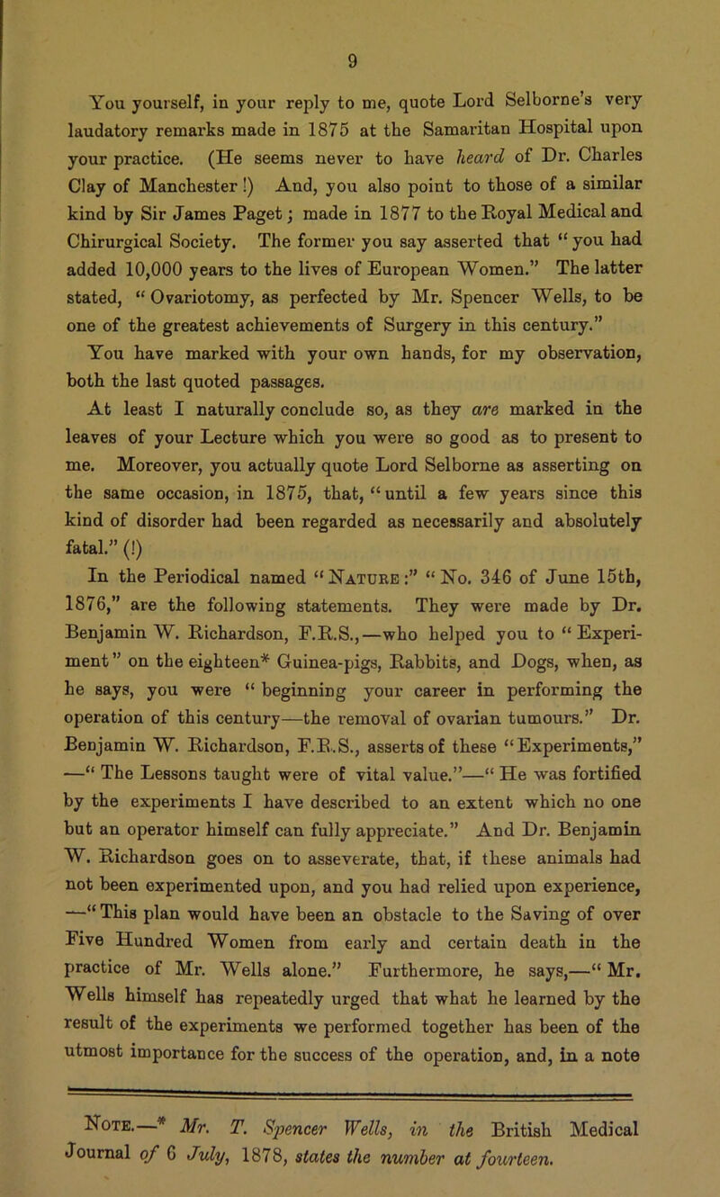 You yourself, in your reply to me, quote Loi’d Selborne’s very laudatory remarks made in 1875 at the Samaritan Hospital upon your practice. (He seems never to have heard of Dr. Charles Clay of Manchester!) And, you also point to those of a similar kind by Sir James Paget; made in 1877 to the Royal Medical and Chirurgical Society. The former you say asserted that “ you had added 10,000 years to the lives of European Women.” The latter stated, “ Ovariotomy, as perfected by Mr. Spencer Wells, to be one of the greatest achievements of Surgery in this century.” You have marked with your own hands, for my observation, both the last quoted passages. At least I naturally conclude so, as they are marked in the leaves of your Lecture which you were so good as to present to me. Moreover, you actually quote Lord Selborne as asserting on the same occasion, in 1875, that, “until a few years since this kind of disorder had been regarded as necessarily and absolutely fatal.” (!) In the Periodical named “Natuke;” “No. 346 of June 15th, 1876,” are the following statements. They were made by Dr. Benjamin W. Richardson, P.R.S.,—who helped you to “Experi- ment ” on the eighteen* Guinea-pigs, Rabbits, and Dogs, when, as he says, you were “ beginning your career in performing the operation of this century—the removal of ovarian tumours.” Dr. Benjamin W. Richardson, F.E.S., asserts of these “Experiments,” —“ The Lessons taught were of vital value.”—“ He was fortified by the experiments I have described to an extent which no one but an operator himself can fully appreciate.” And Dr. Benjamin W. Richardson goes on to asseverate, that, if these animals had not been experimented upon, and you had relied upon experience, —“ This plan would have been an obstacle to the Saving of over Five Hundred Women from early and certain death in the practice of Mr. Wells alone,” Furthermore, he says,—“ Mr. Wells himself has repeatedly urged that what he learned by the result of the experiments we performed together has been of the utmost importance for the success of the operation, and, in a note Note.—* Mr, T. Spencer Wells, in the British Medical Journal of 6 July, 1878, states the number at fourteen.