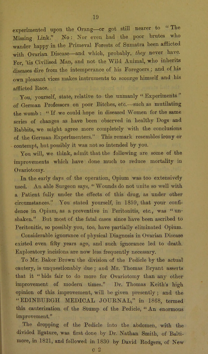 experimented upon tlie Orang—or got still nearer to “ The Missing Link.” No: Nor even had the poor brutes who wander happy in the Primeval Forests of Sumatra been afflicted with Ovarian Disease—and which, probably, they never have. For ’tis Civilised Man, and not the Wild Animal, who inherits diseases dire from the intemperance of his Foregoers ; and of his own pleasant vices makes instruments to scourge himself and his afflicted Race. You, yourself, state, relative to the unmanly “ Experiments ” of German Professors on poor Bitches, etc.—such as mutilating the womb : “ If we could hope in diseased Women for the same series of changes as have been observed in healthy Dogs and Rabbits, we might agree more completely with the conclusions of the German Experimenters.” This remark resembles irony or - contempt, but possibly it was not so intended by you. You will, we think, admit that the following are some of the improvements which have done much to reduce mortality in Ovariotomy. In the early days of the operation, Opium was too extensively used. An able Surgeon says, “Wounds do not unite so well with a Patient fully under the effects of this drug, as under other circumstances.” You stated yourself, in 1869, that your confi- dence in Opium, as a preventive in Peritonitis, etc., was “ un- shaken.” But most of the fatal cases since have been ascribed to Peritonitis, so possibly you, too, have partially eliminated Opium. Considerable ignorance of physical Diagnosis in Ovarian Disease existed even fifty years ago, and such ignorance led to death. Exploratory incisions are now less frequently necessary. To Mr. Baker Brown the division of the Pedicle by the actual cautery, is unquestionably due; and Mr. Thomas Bryant asserts that it “ bids fair to do more for Ovariotomy than any other improvement of modern times.” Dr. Thomas Keith's high opinion of this improvement, will be given presently •, and the “EDINBURGH MEDICAL JOURNAL,” in 1868, termed this cauterization of the Stump of the Pedicle, “An enormous improvement.” The dropping of the Pedicle into the abdomen, with the divided ligature, was first done by Dr. Nathan Smith, of Balti- more, in 1821, and followed in 1830 by David Rodgers, of New C 2
