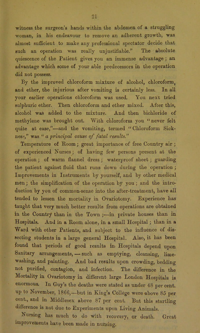 •witness the surgeon’s hands within the abdomen of a struggling woman, in his endeavour to remove an adherent growth, was almost suflBcient to make any professional spectator decide that such an operation was really unjustifiable.” The absolute quiescence of the Patient gives you an immense advantage; an advantage which some of your able predecessors in the operation did not possess. By the improved chloroform mixture of alcohol, chloroform^ and ether, the injurious after vomiting is certainly less. In all your earlier operations chloroform was used. You next tried sulphuric ether. Then chloroform and ether mixed. After this, alcohol was added to the mixture. And then bichloride of methylene was brought out. With chloroform you “never felt quite at ease,”—and the vomiting, termed “ Chloroform Sick- ness,” was “ a principal cause of fatal results.” Temperature of Boom; great importance of free Country air ; of experienced Nurses; of having few persons present at the operation; of warm flannel dress; waterproof sheet; guarding the patient against fluid that runs down during the operation ; Improvements in Instruments by yourself, and by other medical men; the simplification of the operation by you; and the intro- duction by you of common-sense into the after-treatment, have all tended to lessen the mortality in Ovariotomy. Experience has taught that very much better results from operations are obtained in the Country than in the Town ;—in private houses than in Hospitals. And in a Room alone, in a small Hospital; than in a Ward with other Patients, and subject to the influence of dis- secting students in a large general Hospital. Also, it has been found that periods of good results in Hospitals depend upon Sanitary arrangements, — such as emptying, cleansing, lime- washing, and painting. And bad results upon crowding, bedding not purified, contagion, and infection. The diflference in the Mortality in Ovariotomy in diflferent large London Hospitals is enormous. In Guy’s the deaths were stated as under 48 per cent, up to November, 1866,—but in King’s College were-above 85 per cent., and in Middlesex above 87 per cent. Rut this startling difference is not due to Experiments upon Living Animals. Nursing has much to do -with recovery, or death. Great improvements have been made in nursing.