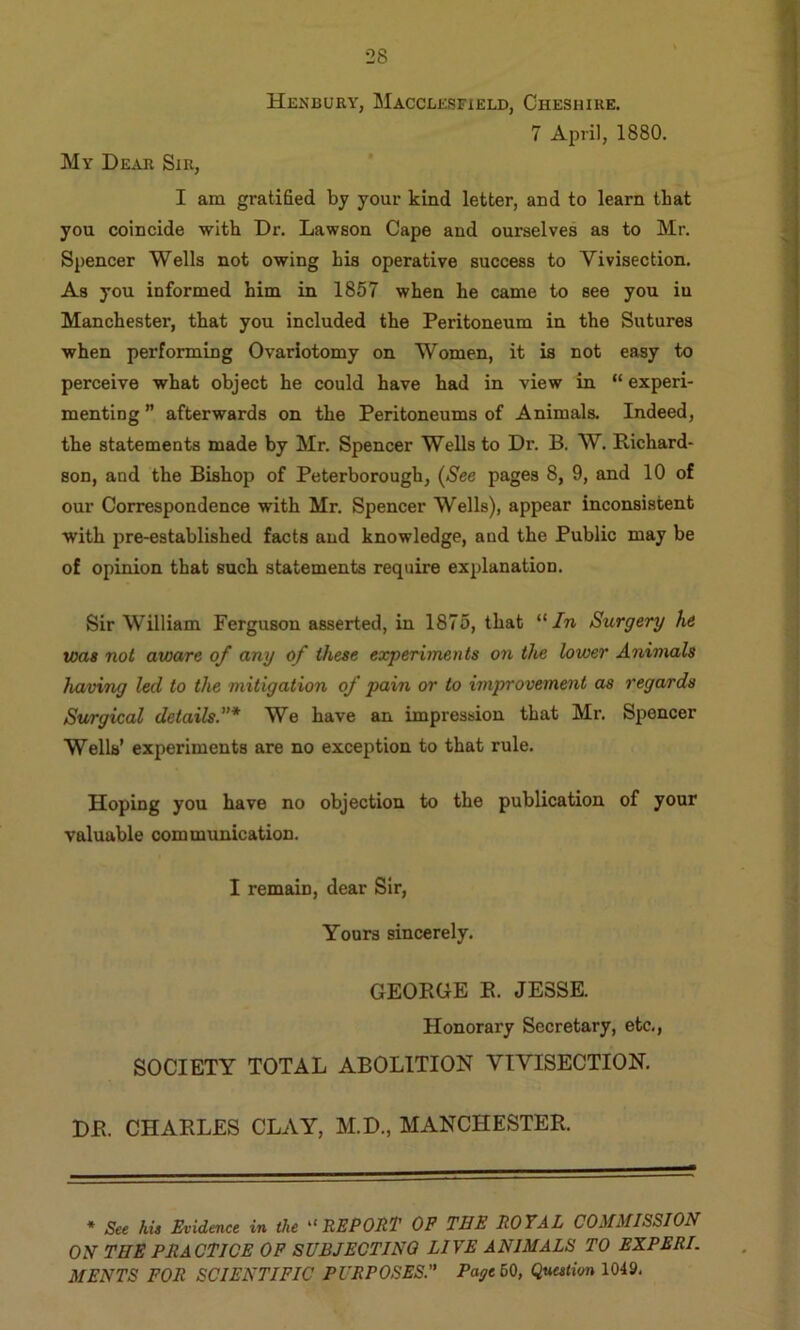 My Dear Sir, Henbury, Macclesfield, Cheshire. 7 April, 1880. I am gratified by your kind letter, and to learn that you coincide with Dr. Lawson Cape and ourselves as to Mr. Spencer Wells not owing his operative success to Vivisection. As you informed him in 1857 when he came to see you in Manchester, that you included the Peritoneum in the Sutures when performing Ovariotomy on Women, it is not easy to perceive what object he could have had in view in “ experi- menting afterwards on the Peritoneums of Animals. Indeed, the statements made by Mr. Spencer Wells to Dr. B. W. Richard- son, and the Bishop of Peterborough, (See pages 8, 9, and 10 of our Correspondence with Mr. Spencer Wells), appear inconsistent with pre-established facts and knowledge, and the Public may be of opinion that such statements require explanation. Sir William Ferguson asserted, in 1875, that “/n Surgery he was not aware of any of these experiments on the lower Animals having led to the mitigation of pain or to improvement as regards Surgical details.”* We have an impression that Mr. Spencer Wells’ experiments are no exception to that rule. Hoping you have no objection to the publication of your valuable communication. I remain, dear Sir, Yours sincerely. GEORGE R. JESSE. Honorary Secretary, etc,, SOCIETY TOTAL ABOLITION VIVISECTION, DR. CHARLES CLAY, M.D., MANCHESTER. * See his Evidence in the REPORT OP THE ROYAL COMMISSION ON THE PRACTICE OF SUBJECTING LIVE ANIMALS TO EXPERI. MENTS FOR SCIENTIFIC PURPOSES.” Page 60, QttMH'vn 1049.