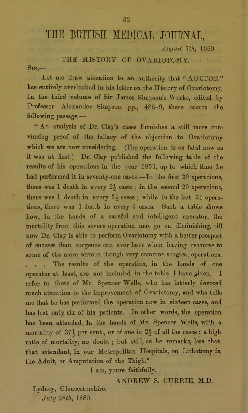 THE BRITISH MEDICAL JOURNAL, August 1th, 1880 THE HISTORY OF OVARIOTOMY. Sir,— Let me draw attention to an auttority that “ AUCTOR ” has entirely overlooked in his letter on the History of Ovariotomy. In the third volume of Sir James Simpson’s Works, edited by Professor Alexander Simpson, pp., 488-9, there occurs the following passage.— “ An analysis of Dr. Clay’s cases furnishes a still more con- vincing proof of the fallacy of the objection to Ovariotomy which we are now considering. (The operation is as fatal now as it was at first.) Dr. Clay published the following table of the results of his operations in the year 1856, up to which time he had performed it in seventy-one cases.—In the first 20 operations, there was 1 death in every 2| cases; in the second 20 operations, there was 1 death in every 3 J cases ; while in the last 31 opera- tions, there was 1 death in every 4 cases. Such a table shows how, in the hands of a careful and intelligent operator, the mortality from this severe operation may go on diminishing, till now Dr. Clay is able to perform Ovariotomy with a better prospect of success than surgeons can ever have when having recourse to some of the more serious though very common surgical operations. . . . The results of the operation, in the hands of one operator at least, are not included in the table I have given. I refer to those of Mr. Spencer Wells, who has latterly devoted much attention to the improvement of Ovariotomy, and who tells me that he has performed the operation now in sixteen cases, and has lost only six of his patients. In other words, the operation has been attended, in the hands of Mr. Spencer Wells, with a mortality of 37| per cent., or of one in 2| of all the cases : a high ratio of mortality, no doubt; but still, as he remarks, less than that attendant, in our Metropolitan Hospitals, on Lithotomy in the Adult, or Amputation of the Thigh.” I am, yours faithfully. ANDREW S. CURRIE, M.D. Lydney, Gloucestershire. July 28th, 1880.