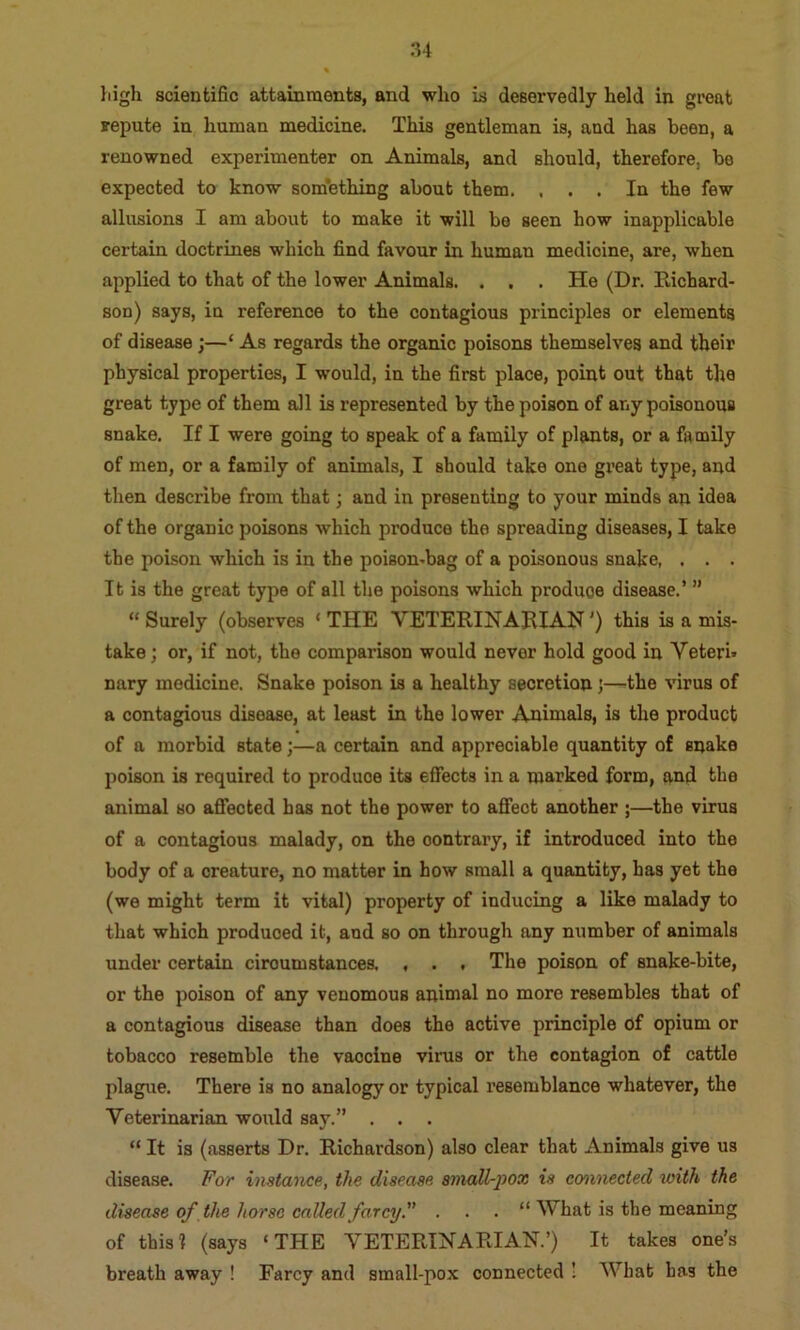 high scientific attainments, and who is deservedly held in great repute in human medicine. This gentleman is, and has been, a renowned experimenter on Animals, and should, therefore, be expected to know som’ething about them. ... In the few allusions I am about to make it will be seen how inapplicable certain doctrines which find favour in human medicine, are, when applied to that of the lower Animals. . . . He (Dr. Hichard- son) says, in reference to the contagious principles or elements of disease;—‘ As regards the organic poisons themselves and their physical properties, I would, in the first place, point out that the great type of them all is represented by the poison of any poisonous snake. If I were going to speak of a family of plants, or a family of men, or a family of animals, I should take one great type, and then describe from that; and in presenting to your minds an idea of the organic poisons which produce the spreading diseases, I take the poison which is in the poison-bag of a poisonous snake, . . . It is the great type of all the poisons which produce disease.’ ” “ Surely (observes ‘ THE VETERINARIAN') this is a mis- take; or, if not, the comparison would never hold good in Vetern nary medicine. Snake poison is a healthy secretion;—the virus of a contagious disease, at least in the lower Animals, is the product of a morbid state;—a certain and appreciable quantity of snake poison is required to produce its effects in a marked form, and the animal so afiected has not the power to afifect another ;—the virus of a contagious malady, on the contrary, if introduced into the body of a creature, no matter in how small a quantity, has yet the (we might term it vital) property of inducing a like malady to that which produced it, and so on through any number of animals under certain circumstances. , . . The poison of snake-bite, or the poison of any venomous animal no more resembles that of a contagious disease than does the active principle of opium or tobacco resemble the vaccine virus or the contagion of cattle plague. There is no analogy or typical resemblance whatever, the Veterinarian would say.” . . . “ It is (asserts Dr. Richardson) also clear that Animals give us disease. For imtance, the disease sincdl-pox is cminected toith the disease of the horse called farcy. . . . “ What is the meaning of this] (says ‘THE VETERINARIAN.’) It takes one’s breath away ! Farcy and small-pox connected ! What has the