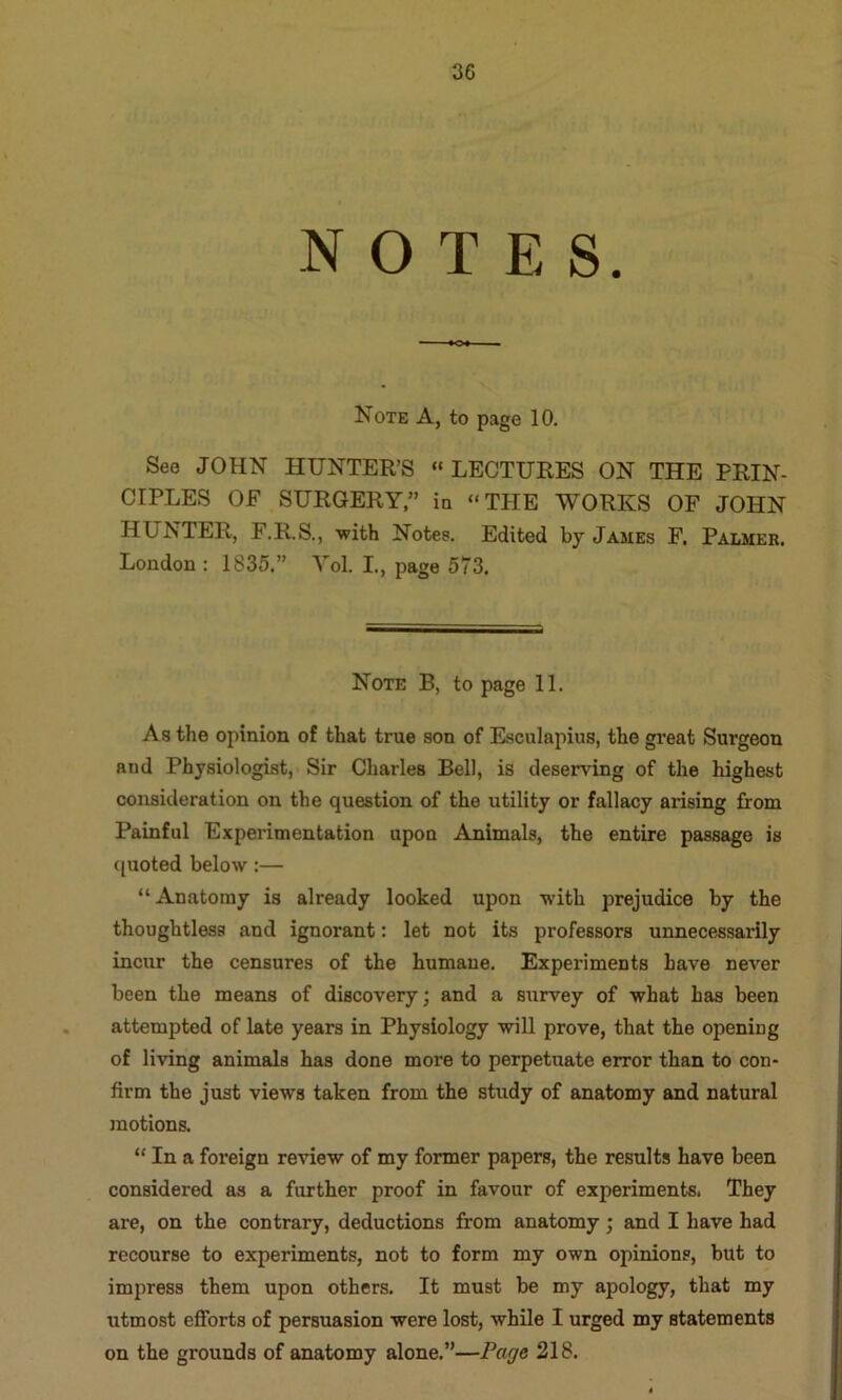 NOTES. Note A, to page 10. See JOHN HUNTER’S “LECTURES ON THE PRIN- CIPLES OE SURGERY” in “THE WORKS OF JOHN HUNTER, F.R.S., with Notes. Edited by James F. Palmer. London : 1835.” Vol. L, page 573, Note B, to page 11. As the opinion of that true son of Esculapius, the great Surgeon and Physiologist, Sir Charles Bell, is deserving of the highest consideration on the question of the utility or fallacy arising from Painful Experimentation upon Animals, the entire passage is quoted below:— “Anatomy is already looked upon with prejudice by the thoughtless and ignorant: let not its professors unnecessarily incur the censures of the humane. Experiments have never been the means of discovery; and a survey of what has been attempted of late years in Physiology will prove, that the opening of living animsds has done more to perpetuate error than to con- firm the just views taken from the study of anatomy and natural motions. “ In a foreign review of my former papers, the results have been considered as a further proof in favour of experiments. They are, on the contrary, deductions from anatomy; and I have had recourse to experiments, not to form my own opinions, but to impress them upon others. It must be my apology, that my utmost efforts of persuasion were lost, while I urged my statements on the grounds of anatomy alone,”—Page 218.