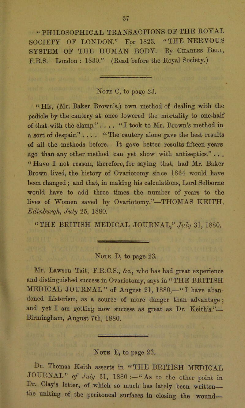 “PHILOSOPHICAL TRANSACTIONS OF THE ROYAL SOCIETY OF LONDON.” For 1823. “THE NERYOUS SYSTEM OF THE HUMAN BODY. By Charles Bell, F.R.S. London : 1830.” (Read before the Royal Society.) Note C, to page 23. “ His, (Mr. Baker Brown’s,) own method of dealing with the pedicle by the cautery at once lowered the mortality to one-half of that with the clamp.” .... “I took to Mr. Brown’s method in a sort of despair.” .... “The cautery alone gave the best results of all the methods before. It gave better results fifteen years ago than any other method can yet show with antiseptics.” . . . “ Have I not reason, therefore, for saying that, had Mr. Baker Brown lived, the history of Ovariotomy since 1864 would have been changed; and that, in making his calculations. Lord Selbome would have to add three times the number of years to the lives of Women saved by Ovariotomy.”—THOMAS KEITH. Edinhtorgh, July 25, 1880. “THE BRITISH MEDICAL JOURNAL,” July 31, 1880. Note D, to page 23. Mr. Lawson Tait, F.R.C.S., &c., who has had great experience and distinguished success in Ovariotomy, says in “ THE BRITISH MEDICAL JOURNAL” of August 21, 1880,—“I have aban- doned Listerism, as a source of more danger than advantage; and yet I am getting now success as great as Dr. Keith’s.”— Birmingham, August 7th, 1880. Note E, to page 23. Dr. Thomas Keith asserts in “THE BRITISH MEDICAL JOURNAL” of July 31, 1880 As to the other point in Dr. Clay’s letter, of which so much has lately been written— the uniting of the peritoneal surfaces in closing the wound—