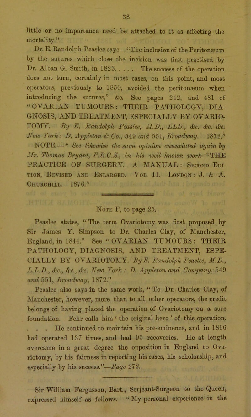 little or no importance need be attached to it as affecting the mortality.” Dr. E. Randolph Peaslee says—“The inclusion of the Peritonaeum by the sutures which close the incision was first practised by Dr. Alban G. Smith, in 1823 The success of the operation does not turn, certainly in most cases, on this point, and most operators, previously to 1850, avoided the peritonaeum when introducing the sutures,” &c. See pages 212, and 481 of “OVARIAN TUMOURS: THEIR PATHOLOGY, DIA- GNOSIS, AND TREATMENT, ESPECIALLY BY OVARIO- TOMY. By E, Randolph Peaslee, M.B., LLD,, &c. dec. dec. New York: 1). Appleton de Co., 549 and 551, Broadway. 1872.” NOTE.—* See likewise the same opinion munciated again by Jfr. Thomas Bryant, F.R.C.S., in his well knoion work “THE PRACTICE OF SURGERY. A MANUAL: Second Edi- tion, Revised and Enlarged. Vol. II. London : J. & A. Churchill. 1876.” Note F, to page 25. Peaslee states, “ The term Ovariotomy was first pi’oposed by Sir James Y. Simpson to Dr. Charles Clay, of Manchester, England, in 1844.” See “ OVARIAN TUMOURS: THEIR PATHOLOGY, DIAGNOSIS, AND TREATMENT, ESPE- CIALLY BY OVARIOTOMY. ByE. Randolph Peaslee, M.D., L.L.D., dec., cS'C., dec. New York : D. Appleton and Company, 649 and 551, Broadway, 1872.” Peaslee also says in the same work, “ To Dr. Charles Clay, of Manchester, however, more than to all other operators, the credit belongs of having placed the operation of Ovariotomy on a sure foundation. Fehr calls him ‘ the original hero ’ of this operation. . . . He continued to maintain his pre-eminence, and in 1866 had operated 137 times, and had 95 recoveries. He at length overcame in a great degree the opposition in England to Ova- riotomy, by his fairness in reporting his cases, his scholarship, and especially by his success.”—Page 272. Sir William Fergusson, Bart., Serjeant-Surgeon to the QueCnj expressed himself as follows. “ My personal experience in the