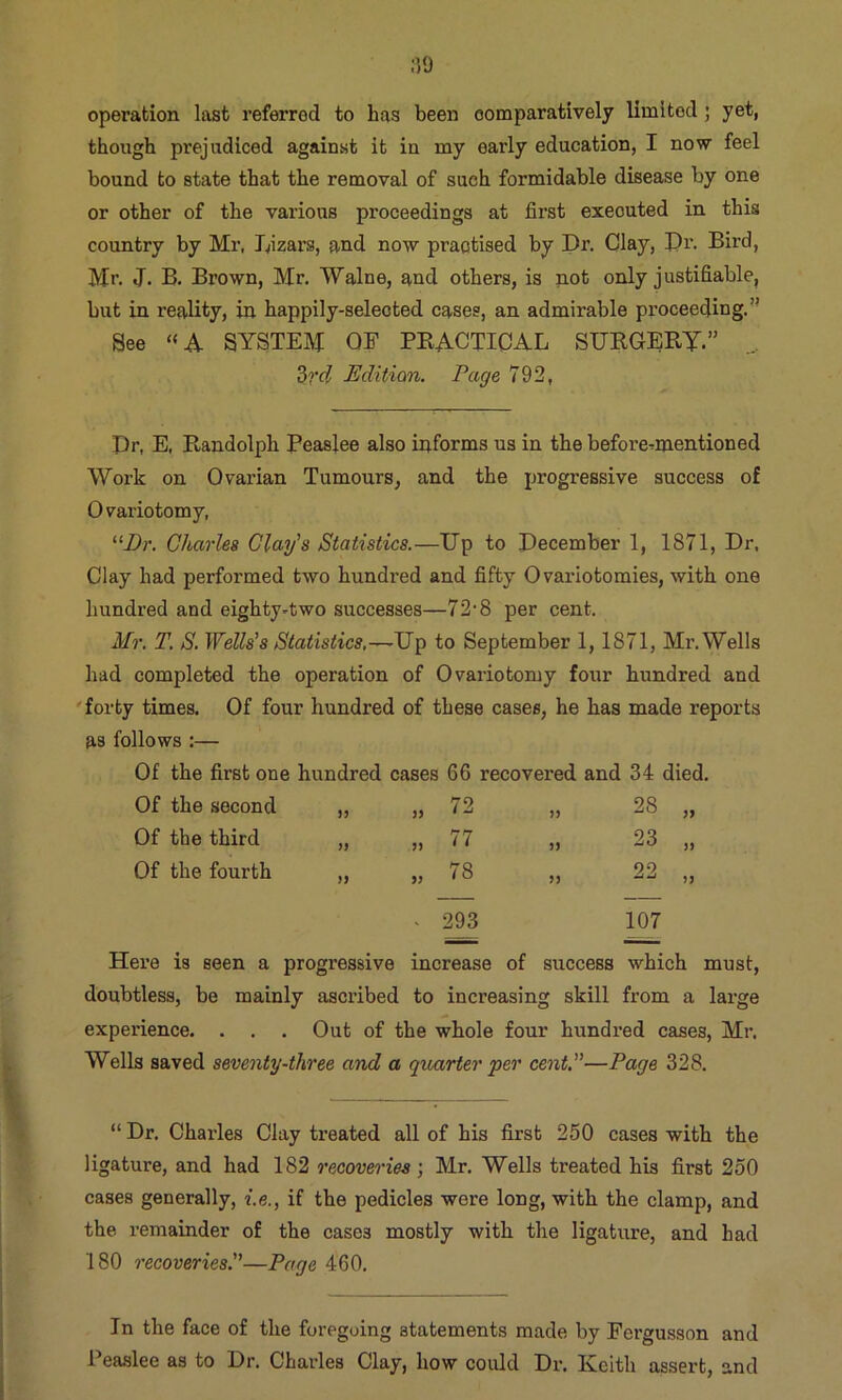 :?9 operation last referred to has been oomparatively limited; yet, though prejudiced against it in my early education, I now feel bound to state that the removal of such formidable disease by one or other of the various proceedings at first executed in this country by Mr, Lizars, and now practised by Dr. Clay, Dr. Bird, Mr. J. B. Brown, Mr. TValne, and others, is not only justifiable, but in reality, in happily-selected cases, an admirable proceecjing.” See «A SYSTEM OE PBACTIOAL SURGERY.” ... 3?'C? Edition. Page 792, Dr, E, Randolph Reaslee also informs us in the before^mentioned Work on Ovarian Tumours, and the progressive success of Ovariotomy, Charles Clay's Statistics.—Up to December 1, 1871, Dr. Clay had performed two hundred and fifty Ovariotomies, with one hundred and eighty-two successes—72'8 per cent. Mr. T. S. Wells's Statistics,—Up to September 1,1871, Mr. Wells had completed the operation of Ovariotomy foi;r hundred and 'forty times. Of four hundred of these cases, he has made reports as follows:— Of the first one hundred cases 66 recovered and 34 died. Of the second „ 72 JJ 28 „ Of the third )f » 77 )J 23 „ Of the fourth )9 „ 78 5J 22 „ - 293 107 Here is seen a progressive increase of success which doubtless, be mainly ascribed to increasing skill from a large experience. . . . Out of the whole four hundred cases, Mr. Wells saved severity-three and a quarter per cent,—Page 328. “ Dr. Chai’les Clay treated all of his first 250 cases with the ligature, and had 182 recoveries j Mr. Wells treated his first 250 cases generally, i.e., if the pedicles were long, with the clamp, and the remainder of the cases mostly with the ligature, and had 180 recoveries.—Page 460. In the face of the foregoing statements made by Fergusson and Peaslee as to Dr. Charles Clay, how could Dr. Keith assert, and