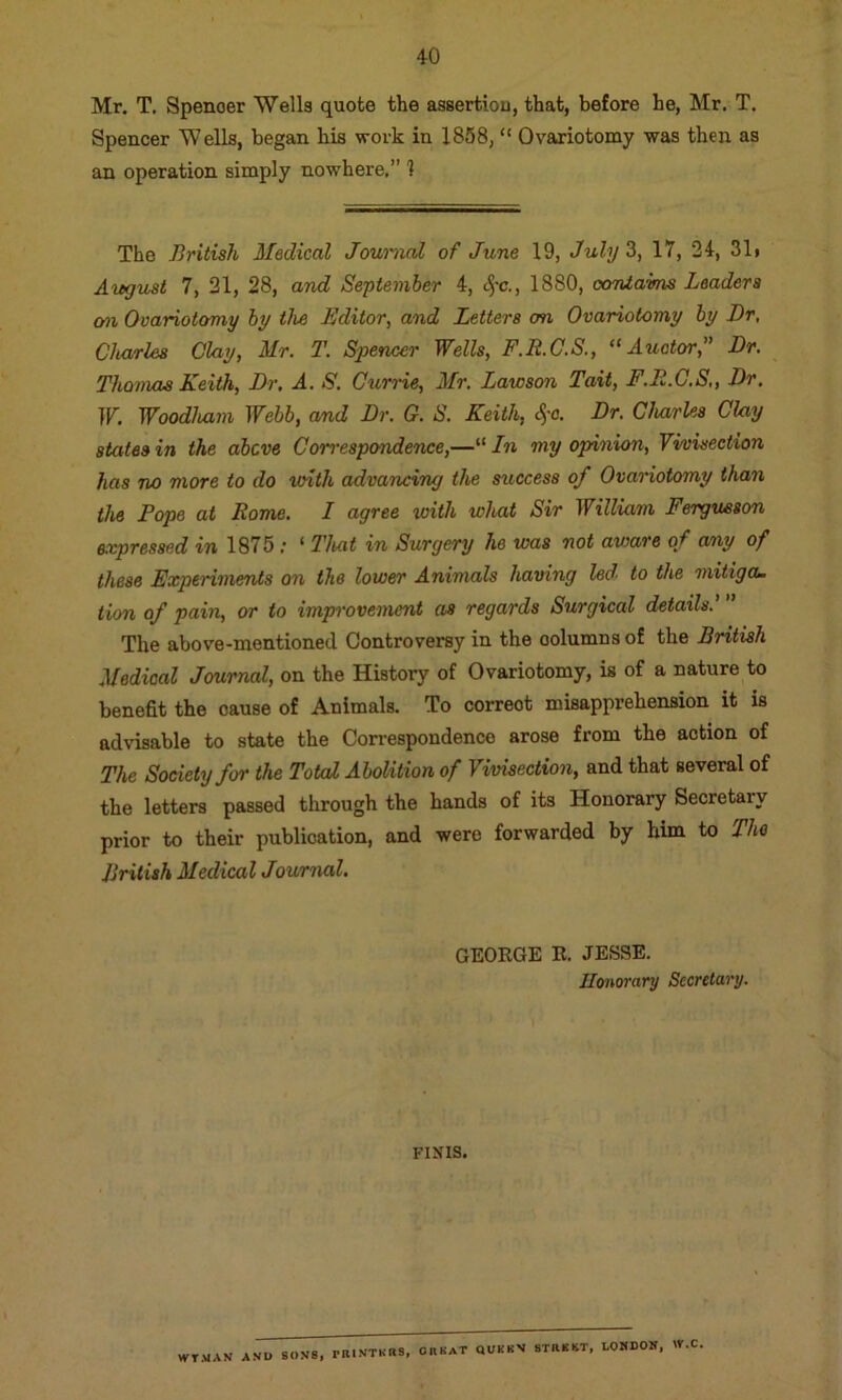 Mr. T. Spenoer Wells quote the assertiou, that, before he, Mr. T. Spencer Wells, began his work in 1858, “ Ovariotomy was then as an operation simply nowhere.” 1 The British Medical Journal of June 19, July 3, 17, 34, 31i Aiegust 7, 21, 28, and September 4, c^-c., 1880, contains Leaders mi OvaHotomy by the Editor, and Letters on Ovariotomy by Dr, Charles Clay, Mr. T. Spencer Wells, F.R.G.S., “ Auator,” Dr. Thomas Keith, Dr. A. S. Currie, Mr. Lawson Tait, F.E.C.S,, Dr. W. Woodham Webb, and Dr. G. S. Keith, S,'0. Dr. Gluirles Clay states in the above Correspondence,—“ In my opinion. Vivisection has no more to do with advancing the success of Ovariotomy than the Pope at Rome. I agree loith what Sir William Fergueson e.vpressed in 1875 ; ‘ That in Surgery he was not avjare of any of these Experiments on the lower Animals having led' to the mitiga- tion of pain, or to improvement as regards Surgical details. The above-mentioned Controversy in the columns of the British Medical Jemrnal, on the History of Ovariotomy, is of a nature to benefit the cause of Animals. To correct misapprehension it is advisable to state the Correspondence arose from the action of The Society for the Total Abolition of Vivisection, and that several of the letters passed tlirough the hands of its Honorary Secretary prior to their publication, and were forwarded by him to The British Medical Journal. GEORGE R. JESSE. Honorary Secretary, FINIS, WTMAW AND SONS, rRINTHUS, OR KaT QUKBN STRSHT, LOMDON, W.C.