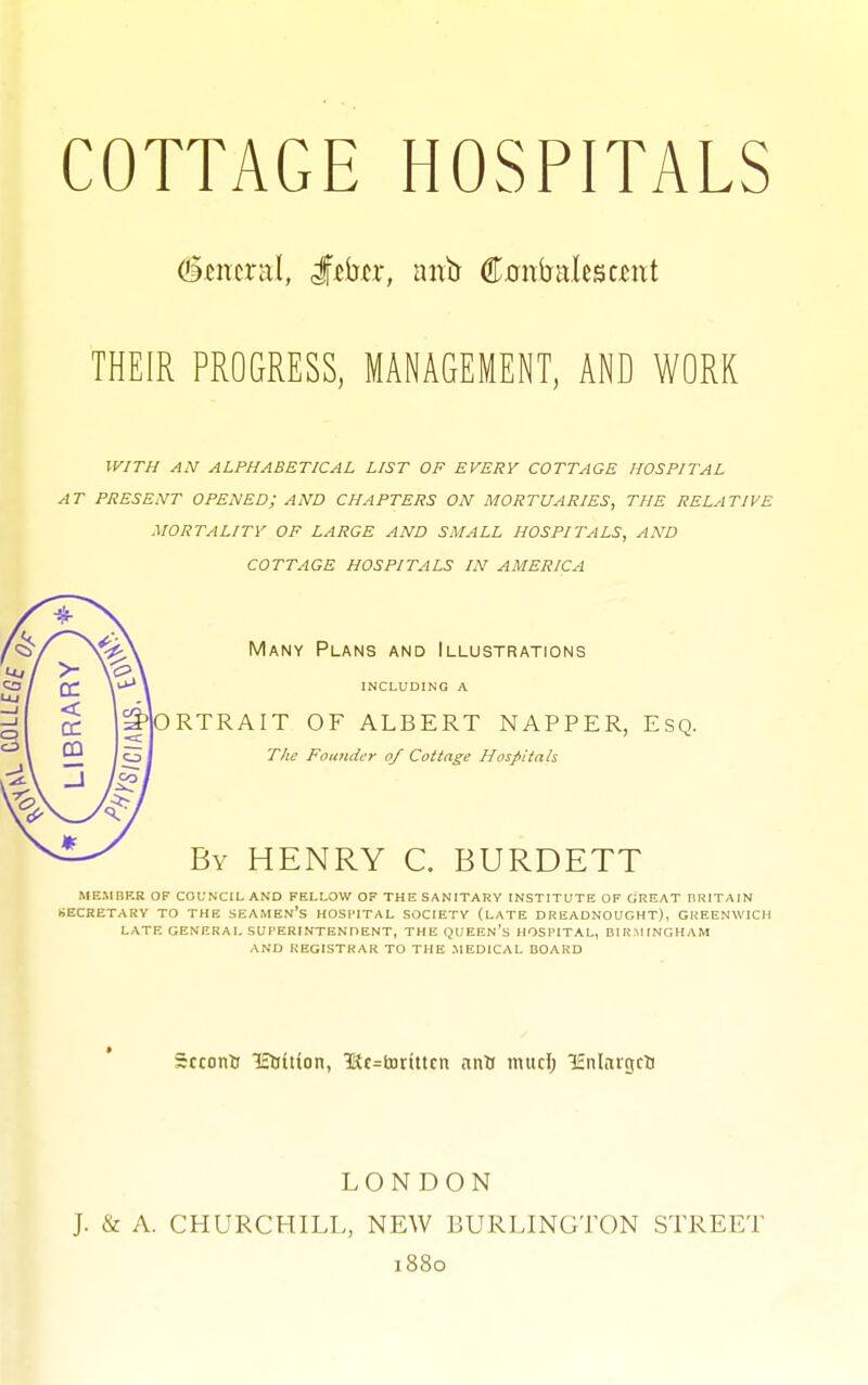 THEIR PROGRESS, MANAGEMENT, AND WORK w/t// an alphabetical list of every cottage hospital at present opened; and chapters on mortuaries, the relative mortality of large and small hospitals, and cottage hospitals in america Many Plans and Illustrations INCLUDING A ORTRAIT OF ALBERT NAPPER, Esq. T/ie Founder of Cottage Hosfitah By henry C. BURDETT MEMBKR OF COUN'CIL AND FELLOW OF THE SANITARY INSTITUTE OF GREAT IIRITAIN SECRETARY TO THE SEAMEn's HOSPITAL SOCIETY (LATE DREADNOUGHT), GREENWICH LATE GENERAL SUPERINTENDENT, THE QUEEn's HOSPITAL, BIRMINGHAM AND REGISTRAR TO THE MEDICAL BOARD ScconU lEliition, 1Sc=tDttttcn nnti muci) lEnlaigcU LONDON J. & A. CHURCHILL, NEW BURLINGTON STREET 1880